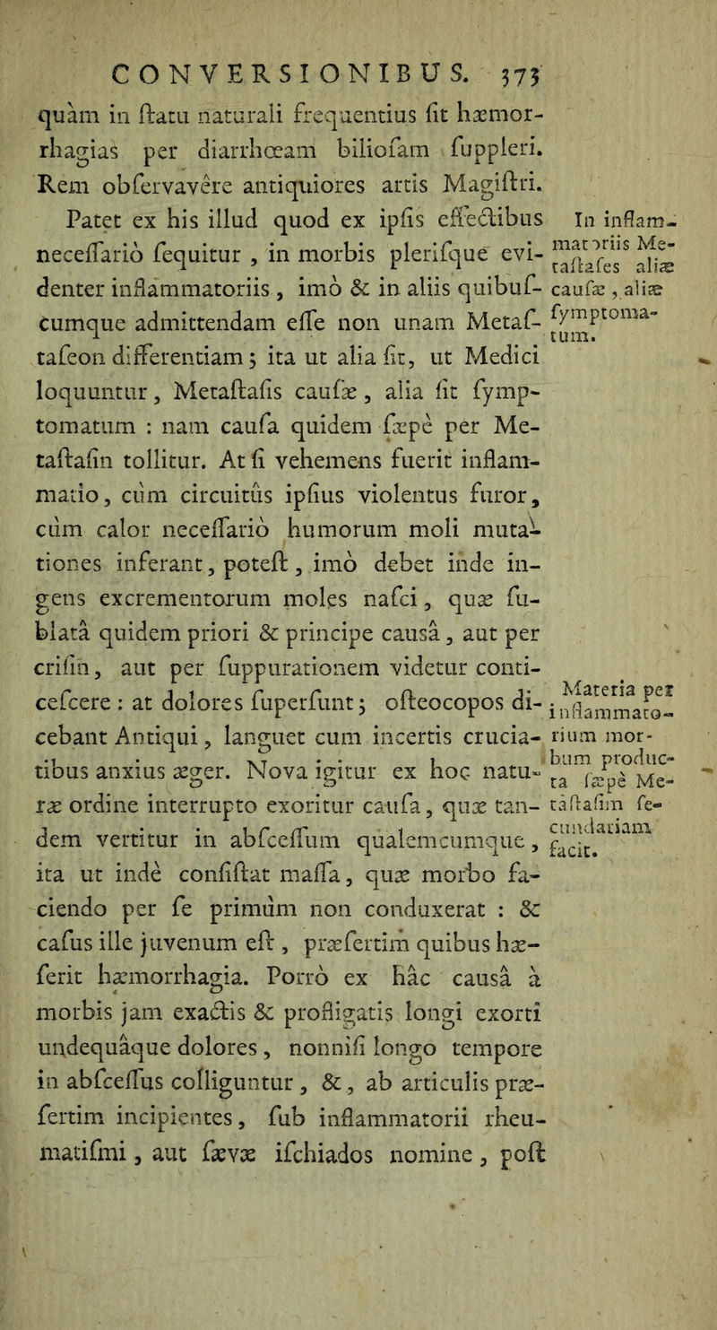 quam in ftam naturali frequentius (it hasnior- rhagias per diarrhoeam biliofam fuppleri. Rem obfervavere antiquiores artis Magiftri. Patet ex his illud quod ex ipfis efteclibns In infam- neceffarib fequitur , in morbis plerifque evi- denter inflammatoriis , imb & in aliis quibuf- caufas, alia? Cumque admittendam efle non unam Metaf- tafeoii difFerentiam 5 ita ut aliaflt, ut Medici loquuntur, Metaftafls caufae, alia fit fymp- tornatum : nam caufa quidem &pe per Me- taftafin tollitur. At fi vehemens fuerit inflam- matio, ciini circuitus ipfius violentus furor, cum calor neceffarib humorum moli muta- tiones inferant, poteft , imb debet inde in- gens excrementorum moles nafci, quae fu- blata quidem priori & principe causa, aut per crifin, aut per fuppirrationem videtur conti- cefcere : at dolores fuperfunt 3 ofteocopos di- cebant Antiqui, languet cum incertis crucia- lium mor- tibus anxius aeger. Nova igitur ex hoc rae ordine interrupto exoritur caufa, quae tan- taflafim fe- dem vertitur in abfcefTum qualem cumque, ita ut inde confiftat maffa, qux morbo fa- ciendo per fe primum non conduxerat : Sc cafus ille juvenum eft , pr^fertim quibus hx- ferit hpnorrhagia. Porrb ex hac causa a morbis jam exabtis & profligatis longi exorti uudequ^ue dolores , nonnifi longo tempore in abfceflus colliguntur , &, ab articulis prte- fertim incipientes, fub inflammatorii rheu- matifmi, aut fevx ifchiados nomine, poft