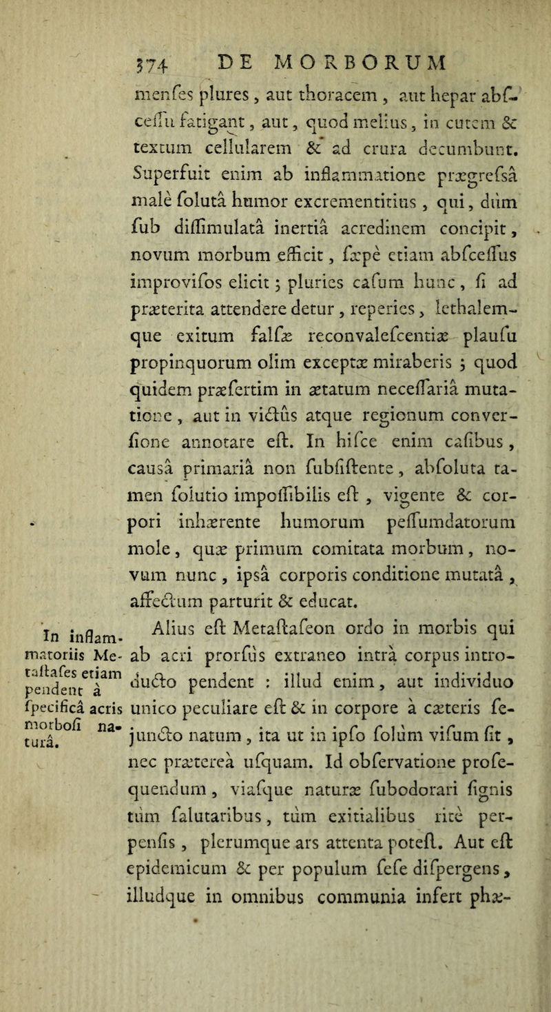 In inflam- matoriis Me- tailafes etiam pendent a fpecifica acris morbo/i na- tura. 574 BE MORBORUM nienfes plures, aut thoracem , aut hepar abf- ceflu fatigant, aut, quod melius, in curem 5c textum cellularem & ad crura decumbunt. Superfuit enim ab inflammatione prargrefsa male foluta humor excrementitius , qui, dum fub diffimulata inertia acredinem concipit, novum morbum efficit, fxpe etiam abrceffiis improvifos elicit; pluries cafum hunc, fi ad pr^terita attendere detur, reperies, lethalem- que exitum falfas reconvalefeentiae plaufu propinquorum olim exceptx miraberis ; quod quidem praefertim in aetatum neceffaria muta- tione , aut in villus atque regionum conver- fione annotare eft. In hifce enim cafibus , causa primaria non fubfiftente, abfoluta ta- men folutio impoffibilis eft , vigente Sc cor- pori inhxrente humorum peffumdatorum mole 5 quae primum comitata morbum, no- vum nunc , ipsa corporis conditione mutata , affecftum parturit & educat. Alius eft Metaftafeon ordo in morbis qui ab acri prorfus extraneo intra corpus intro- du(fto pendent ; illud enim, aut individuo unico peculiare eft in corpore a canteris fe- jun(fto natum , ita ut in ipfo folum vifum fit, nec prccterea ufquam. Id obfervatione profe- quendum , viafque naturae fubodorari fignis tiim falutaribus, tum exitialibus rite per- penfis, plerumque ars attenta poteft. Aut eft epidemicum per populum fefe difpergens , illudque in omnibus communia infert phse-