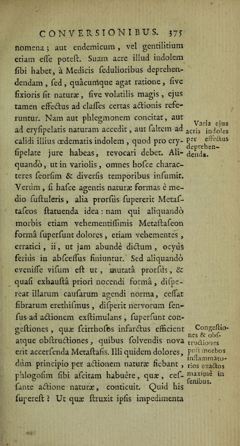 Homena j aut endemicum, vel gentilitium etiam efle poteft. Suam acre illud indolem fibi habet, a Medicis Pedulioribus deprehen- dendam , fed, quacunlque agat ratione, five fixioris fit naturas, five volatilis magis, ejus tamen elFed:us ad clafifes certas adionis refe- runtur. Nam aut phlegmonem concitat, aut ad eryfipelatis naturam accedit, aut faltem ad calidi illius oedematis indolem , quod pro ery- fipelate jure habeas, revocari debet. Ali- quando , ut in variolis, omnes hof:e charac- teres feorfim & diverfis temporibus infumit. Verum, fi hafce agentis natura formas e me- dio fuftuleris , alia prorfiis fupererit Metaf- tafeos ftatuenda idea: nam qui aliquando morbis etiam vehementiffimis Metaftafeon forma fuperfunt dolores, etiam vehementes, erratici, ii, ut jam abunde didum , Gcyu$ ferius in abfcefTus finiuntur. Sed aliquando evenifie vifum eft ut, mutata prorfiis, Sc quafi exhaufta priori nocendi forma, difpe- reat illarum caufarum agendi norma, cefiat fibrarum erethifmus , difperit nervorum feii- fus ad adionem exftimulans, fuperfunt con- geftiones , quae fcirrhofos infardus efficient atque obftrudiones, quibus folvendis nova erit accerfenda Metaftafis. Illi quidem dolores, diim principio per adionem naturas fiebant, phlogofim fibi afcitam habude, quas, cef- fante adione naturas, conticuit. Quid his fupereft ? Ut quas ftruxit ipfis impedimenta Vana ejus acris indoles pei’ eiledus deprehen- denda. Congefiio- nes & obf- trudiones po ft morbos indammaco- rios exados niaxinie in fenibus.