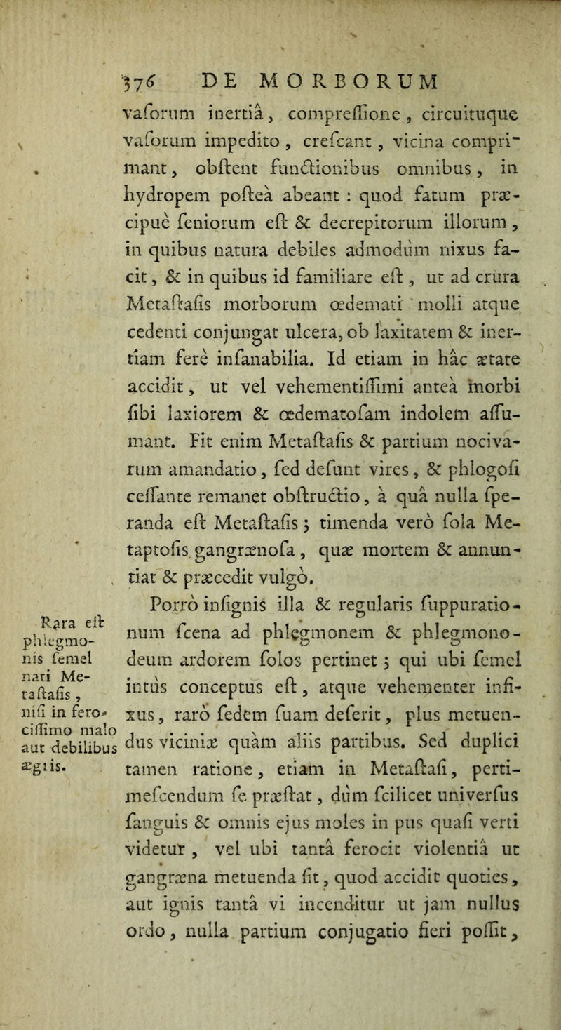 R^ra eil phlegmo- nis ferael nati Me- ra ftafis , iiifi in fero^ ciiTimo malo aut debilibus $giis. 57^ DE MORBORUM vaforum inertia, compreflione , circuituque vaforum impedito , crefcant, vicina compri* mant, obftent functionibus omnibus, in hydropem poftea abeant ; quod fatum pra:- cipue feniorum eft & decrepitorum illorum, in quibus natura debiles admodum nixus fa- cit 5 Sc in quibus id familiare eft , ut ad crura Mctaftafis morborum oedemati ‘ molli atque cedenti conjungat ulcera, ob laxitatem & iner- tiam fere infanabilia. Id etiam in hac aetate accidit, ut vel vehementiiTimi antea morbi fibi laxiorem & oedematofam indolem affii- mant. Fit enim Metaftafis & partium nociva- rum amandatio, fed defunt vires, & phlogofi ceffante remanet obftructio, a qua nulla fpe- randa eft Metaftafis, timenda vero fola Me- taptofis gangroenofa, quae mortem & annun- tiat & praecedit vulgo. Porro infignis illa & regularis fuppuratio- num fcena ad phlcgmonem Sc phlegmono- deum ardorem folos pertinet j qui ubi femel intiis conceptus eft, atque vehementer infi- xus , raro fedem fuam deferit, plus metuen- dus vicinix quam aliis partibus. Sed duplici tamen ratione, etiam in Metaftafi, perti- mefeendum fe prxftat, dum fcilicet univeiTus fanguis Sc omnis ejus moles in pus quafi verti videtur , vel ubi tanta ferocit violentia ut gangrxna metuenda fit, quod accidit quoties, aut ignis tanta vi incenditur ut jam nullus ordo, nulla partium conjugatio fieri poflit.