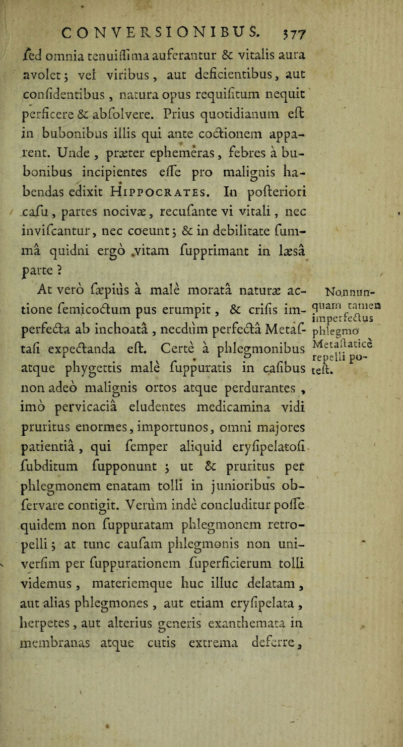 ied omnia tenuidima auferantur Sc vitalis aura avolet; vei viribus, aut deficientibus, aut confidentibus , natura opus requifitum nequit perficere & abfolvere. Prius quotidianum eft in bubonibus illis qui ante coctionem appa- rent. Unde , prteter ephemeras, febres a bu- bonibus incipientes efie pro malignis ha- bendas edixit Hippocrates. In pofteriori cafu , partes nocivae, recufante vi vitali, nec invifcantur, nec coeunt, & in debilitate fum- ma quidni ergo .vitam fupprimant in laesa parte ? At vero faepiiis a male morata naturae ac- tione feniicodum pus erumpit, & crifis im- perfeda ab inchoata , necdiim perfeda Metaf- tafi expedanda eft. Certe a phlegmonibus atque phygettis male fuppuratis in cafibus non adeo malignis ortos atque perdurantes , imo pervicacia eludentes medicamina vidi pruritus enormes, importunos, omni majores patientia, qui femper aliquid eryfipelatofi fubditum fupponunt ^ ut pruritus per phlegmonem enatam tolli in junioribus ob- fervare contigit. Verum inde concluditur pofle quidem non fuppuratam phlegmonem retro- pelli j at tunc caufam phlegmonis non uni- verfim per fuppurationem fuperficierum tolli videmus , materiemque huc illuc delatam, aut alias phlegm.ones , aut etiam eryfipelata , herpetes, aut alterius generis exanthemata in membranas atque cutis extrema deferre, Nojinim- qiiam tamen imperfedus phlegnio' MetaRatice repelli po- teft.