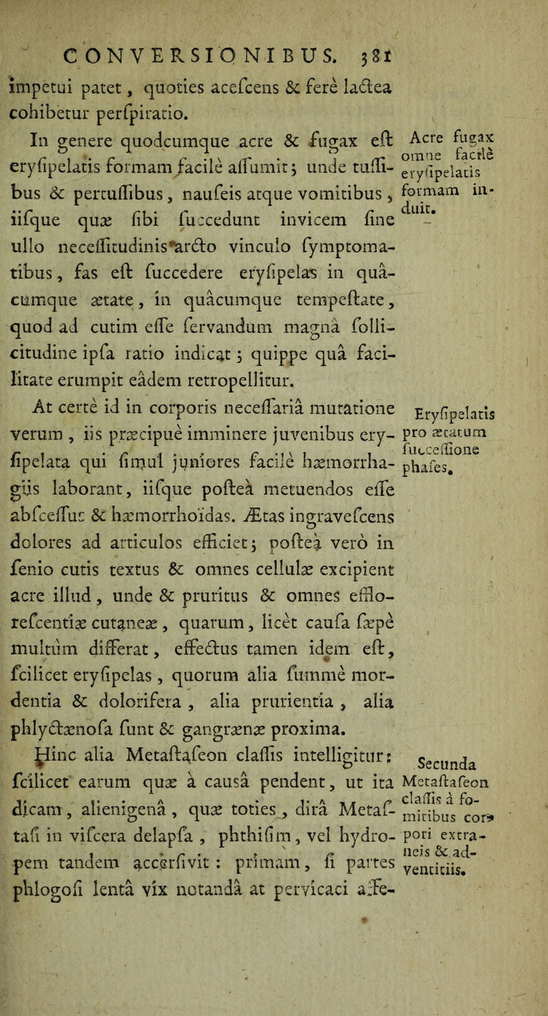 impetui patet, quoties acefcens Sc fere ladea cohibetur perfpiratio. In genere quodcumque acre & fugax eft eryfipclatis formam/acile aflumit 3 unde tufli- bus 6c percuHibus, naufeis atque vomitibus, iifque quse fibi fuccedunt invicem fine ullo necefiitudinis^lardlo vinculo fymptoma- tibus, fas eft fuccedcre eryfipelas in qua- cumque aetate , in quacumque tempeftate, quod ad cutim elTe fervandum magna folli- citudine ipfa ratio indicat 3 quippe qua faci- litate erumpit eadem retropellitur. At certe id in corporis neceflaria mutatione verum , iis praecipue imminere juvenibus ery- fipelata qui firnul juniores facile haemorrha- giis laborant, iifque poftea metuendos eife abfcefiuc & haemorrhoidas. ^tas ingravefcens dolores ad articulos efficiet; poftea vero in fenio cutis textus & omnes cellulae excipient acre illud, unde & pruritus & omnes effio- refcentiae cutaneae, quarum, licet caufa faep^ multum differat, effeclus tamen idem eft, fcilicet eryfipelas , quorum alia fumme mor- dentia & dolorifera , alia prurientia , alia phly6baenofa funt &: gangraenae proxima. ^inc alia Metafta,feon claffis intelligitnr: fcilicet earum quae a causa pendent, ut ita dicam, alienigena, quae toties, dira Metaf- tafi in vifcera delapfa , phthifim, vel hydro- pem tandem accerfivit : primam, fi partes phlogofi lenta vix notanda at pervicaci affe- Acre fugax omne facrle eiyUpelacis formam ia- duit. Eryfipelatis pro acatum fiiccenaone phafes. Secunda Metafta feon claifis a fo- mitibus cor*» pori extra- neis & ad- ventitiis.