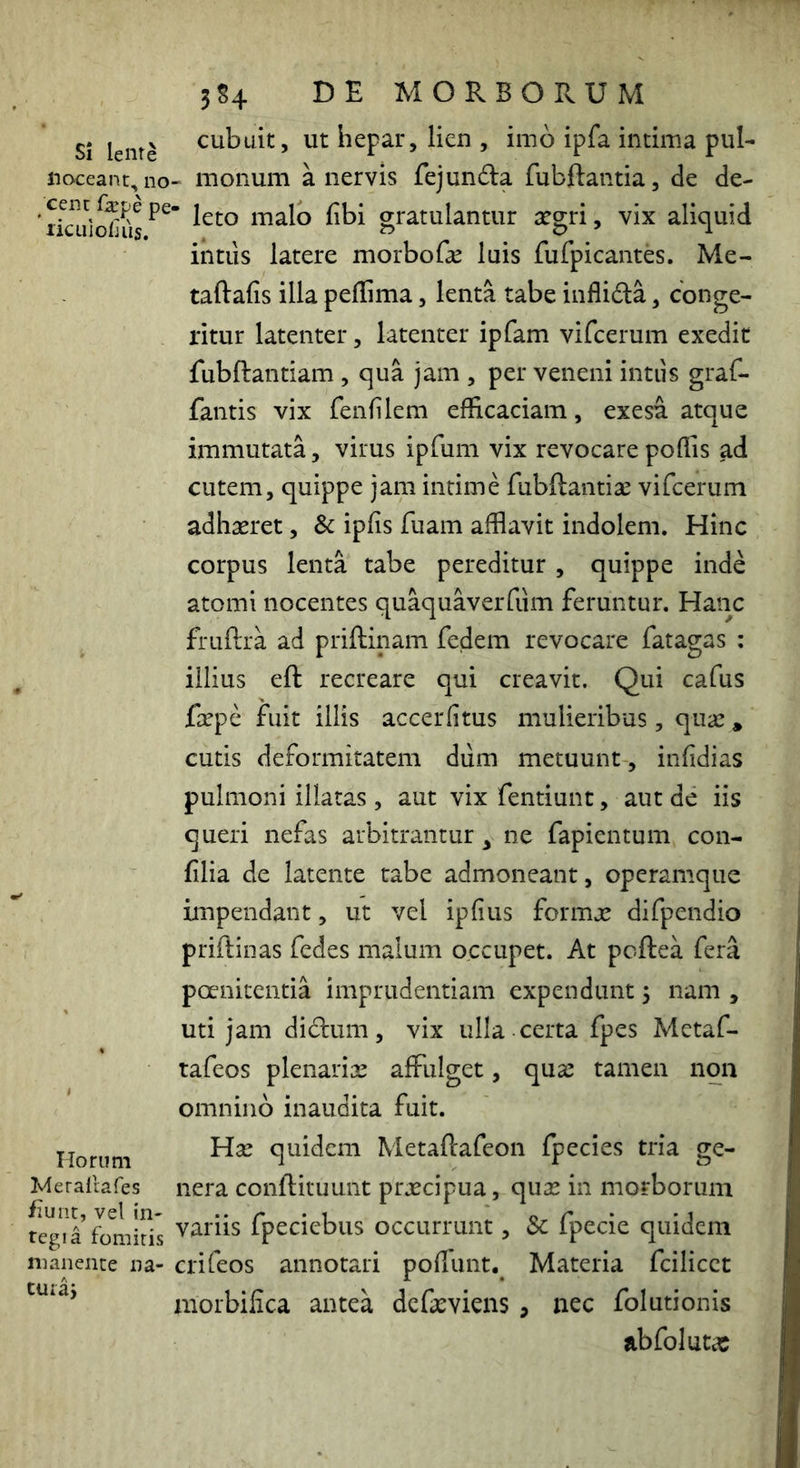 Si lente noceant, no ;cent fa?pe ] liculoiuis. Horum Ivferallafes iiunt, vel in- tegi a fomitis manente na- turaj 3S4 DE MORBORUM cubuit, ut hepar, lien , imo ipfa intima puR - monum a nervis fejunda fubftantia, de de- leto malo libi gratulantur xgri, vix aliquid intiis latere morboGe luis fufpicantes. Me- taftafis illa pellima, lenta tabe inflida, conge- ritur latenter, latenter ipfam vifcerum exedit fubftantiam , qua jam , per veneni intus graf- fantis vix fenfilem efficaciam, exesa atque immutata, virus ipfum vix revocarepoffis ad cutem, quippe jam intime fubftantiae vifcerum adhaeret, Sc ipfis fuam afflavit indolem. Hinc corpus lenta tabe pereditur , quippe inde atomi nocentes quaquaverfum feruntur. Hanc fruftra ad priftinam fedem revocare fatagas : illius eft recreare qui creavit. Qui cafus faepe fuit illis accerfitus mulieribus, quae * cutis deformitatem diim metuunt , infidias pulmoni illatas , aut vix fentiunt, aut de iis queri nefas arbitrantur y ne fapientum con- filia de latente cabe admoneant, operamque impendant, ut vel ipfius formx difpendio priftinas fedes malum occupet. At pcftea fera poenitentia imprudentiam expendunt 5 nam , uti jam didum, vix ulla certa fpes Metaf- tafeos plenariae affulget, quae tamen non omnino inaudita fuit. Hae quidem Metaftafeon fpecies tria ge- nera conflituunt praecipua, quae in morborum variis fpeciebus occurrunt, 3c fpecie quidem crifeos annotari poffunt. Materia fcilicet morbifica antea defaeviens , nec folutionis abfoluta: