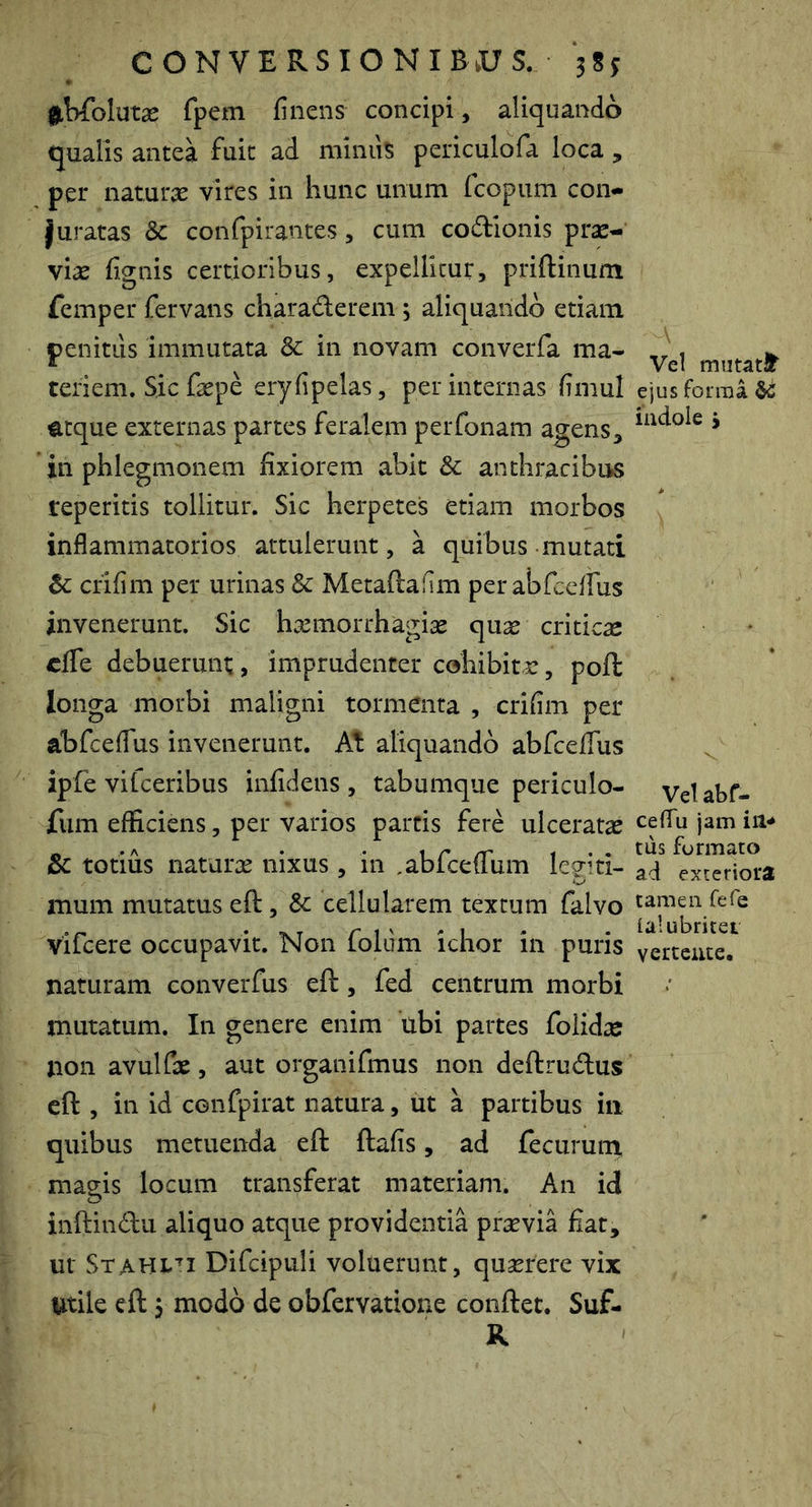 ^iWblutae fpem finens concipi, aliquando qualis antea fuit ad miniis periculofa loca , per naturae vires in hunc unum fcopum con- juratas & confpirantes, cum codlonis pr^- viae fignis certioribus, expellitur, priftinum femper fervans charadlerem , aliquando etiam penitus immutata 3c in novam converfa ma- teriem. Sic faepe eryfipelas, per internas fimul mque externas partes feralem perfonam agens, in phlegmonem fixiorem abit & anthracibus reperitis tollitur. Sic herpetes etiam morbos inflammatorios attulerunt, a quibus mutati crifim per urinas & Metaftahm perabfceilus invenerunt. Sic haemorrhagiae quae criticae cffe debuerunt, imprudenter cohibitae, poft longa morbi maligni tormenta , crifim per abfceflus invenerunt. At aliquando abfceflus ipfe vifceribus infidens , tabumque periculo- fum efficiens, per varios partis fere ulceratae & totius naturae nixus , in ^abfcefliim Iceiti- mum mutatus eft, Sc cellularem textum falvo vifcere occupavit. Non foldm ichor in puris naturam converfus eft, fed centrum morbi mutatum. In genere enim ubi partes folidaj non avulfae, aut organifmus non deftru<ftus eft , in id confpirat natura, ut a partibus in quibus metuenda eft ftafis, ad fecuruin magis locum transferat materiam. An id inftindii aliquo atque providentia praevia fiat, ur Stahl''! Difcipuli voluerunt, quserere vix Utile eft 3 modo de obfervatione conftet. Suf- K Vel ejus forma ^ iiidole j Velabf- ceflu jam iil* tus furmato ad exteriora tamen fefe ialubritet vertente.