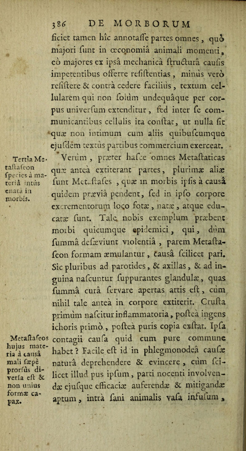 Tertia Me* taAafcon fpecies a ma- teria intus enata in morbis. Meraflafeos hujus mate- ria a causa mali fas pe prorfds di- verla eft bc non unius formae ca- pax. 58^ DE MORBORUM ficiet tamen hic annotafTe partes omnes , quo majori funt in oeconomia animali momenti, eo majores ex ipsa mechanica ftruclura caufis impetentibus offerre reiiftentias , minus vero refiftere & contra cedere faciliiis , textum cel- lularem qui iion foliim undequaque per cor- pus univeiTum extenditur, fed inter fe com- municantibus cellulis ita conflat, ut nulla fit quae non intimum cum aliis quibufeumque ejufdem textus partibus commercium exerceat. Verum , prxrer hafce omnes Metaftaticas qiix antea extiterant parces, plurimae aliae funt Mcuftafes , quae m morbis ipfis a caus4 quidem praevia pendent, fed in ipfo corpore excrementorum loQO fotae, natx, atque edu- cata funt. Tal^ nobis exemplum ‘praebent moibi quicumque «pidemici, qui, dimi fumma defeeviunt violentia , parem Metafta- feon formam semulantur , Causa fcilicet pari. Sic pluribus ad parotides, & axillas, &. ad in- guina nafcuntur fuppurantes glandulae, quas fumma cura fervare apertas artis eft, cum nihil tale antea in corpore extiterit. Crufta primum nafeitur inflammatoria, poftea ingens ichoris prima, poftea puris copia exftat. Ipfa contagii caufa quid cum pure commune habet? Facile.eft id in phlegmonodea caufae natura deprehendere & evincere , cum fci- licet illud pus ipfum, parti nocenti involven- dae ejufquc efficaciae auferendae &. mitigandae aptum, intra fani animalis vafa infufum j,
