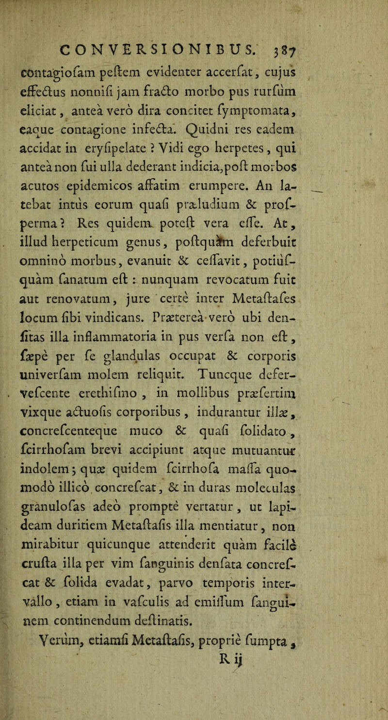 contagiofam peftem evidenter accerfat, cujus efFedus nonnifi jam frado morbo pus rurfiim eliciat, antea vero dira concitet fymptomata, caque contagione infedla*. Quidni res eadem accidat in eryfipelate } Vidi ego herpetes, qui antea non fui ulla dederant indicia,pofl: morbos acutos epidemicos affatim erumpere. An la- tebat intus eorum quafi pracludium 3c prof- perma? Res quidem potcft vera elfe. At, illud herpeticum genus, poftqufci deferbuit omnino morbus, evanuit Sc celfavit, potiiif- quam fanatum eft : nunquam revocatum fuit aut renovatum, jure certe inter Metaftafes locum fibi vindicans. Prasterea vero ubi den- fitas illa inflammatoria in pus verfa non eft, fajpe per fe glandulas occupat & corporis univerfam molem reliquit. Tuncque defer- Vefcente erethifmo , in mollibus prcefertim vixque aduofis corporibus , indurantur illas, concrefcenteque muco & quafi folidato, fcirrhofam brevi accipiunt atque mutuantmr indolem; quas quidem fcirrhofa maffa quo- modo illico.concrefcat, 3c in duras moleculas granulofas adeo prompte vertatur, ut lapi- deam duritiem Metaftafis illa mentiatur, non mirabitur quicunque attenderit quam facile crufta illa per vim fanguinis denfata concref- cat & folida evadat, parvo temporis inter- vallo , etiam in vafculis ad emilfum fangul- ncm continendum deftinatis. Verum, ctiamfi Metaftafis, proprie fumpta , Rij