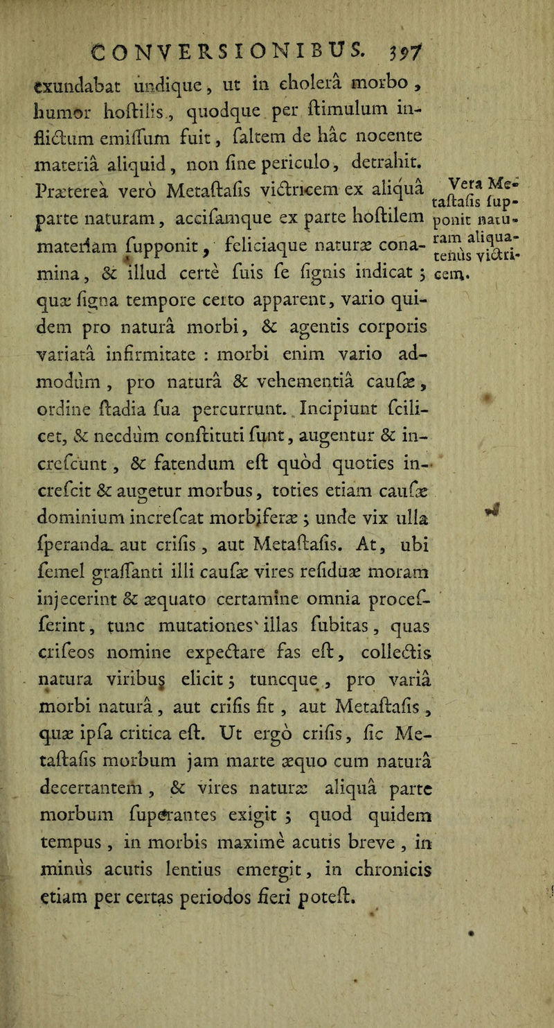 exundabat undique, ut in ebolera morbo , humor lioftilis., quodque per ftimulum in- flidum emiffum fuit, faltem de hac nocente materia aliquid, non fine periculo, detrahit. Praterea vero Metaftafis vidricem ex aliqua parte naturam, accilamque ex parte holtilem ponit naiu- materiam fupponit, feliciaque natura cona- mina 4 * A ' ^ ... teiiiis , & illud certe fuis fe fignis indicat \ cem. qua figna tempore ceito apparent, vario qui- dem pro natura morbi, agentis corporis variata infirmitate : morbi enim vario ad- modum , pro natura & vehementia caufe, ordine ftadia fua percurrunt. Incipiunt fcili- cet, &; necdum conftituti funt, augentur & in- crefeunt, & fatendum eft quod quoties in- crefeit & augetur morbus, toties etiam caufa dominium increfeat morbifera \ unde vix ulla fperanda. aut crifis, aut Metaftafis. At, ubi femel o;tafianti illi caufa vires refidua moram injecerint & aquato certamine omnia procef- ferint, tunc mutationes' illas fubitas, quas crifeos nomine expedare fas eft, coilecftis natura viribu§ elicit 5 tuneque , pro varia morbi natura, aut crifis fit, aut Metaftafis , qua ipfa critica eft. Ut ergo crifis, fic Me- taftafis morbum jam marte aquo cum natura decertantem, & vires natura aliqua parte morbum fup^'antes exigit 5 quod quidem tempus, in morbis maxime acutis breve , in mimis acutis lentius emergit, in chronicis etiam per certas periodos fieri poteft.