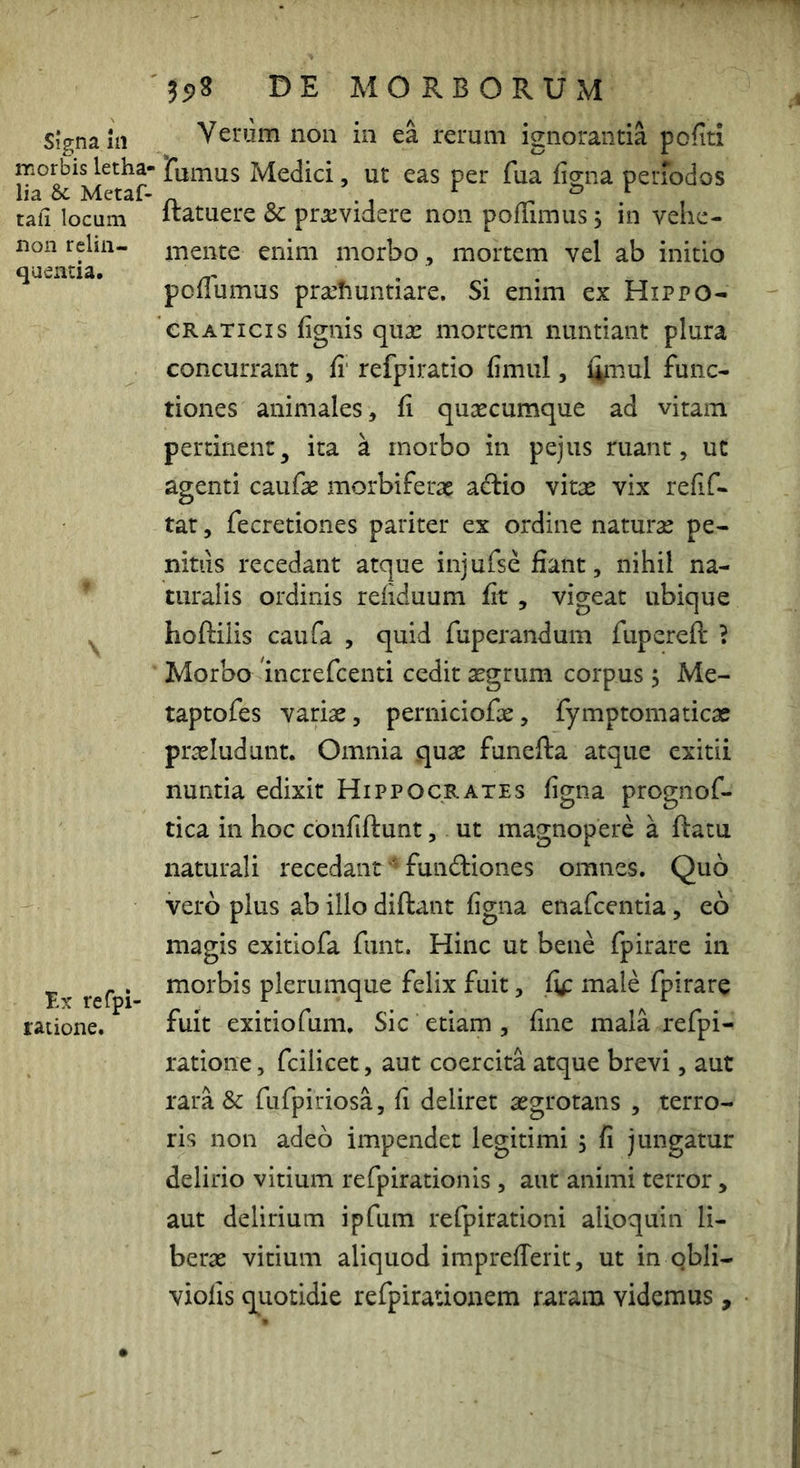 signa in morbis letha- lia & Metaf- tali locum non relin- quentia. \ l-x refpi- ratione. DE MORBORUxM Yerum non in ea rerum ignorantia pcfiti rumus Medici, ut eas per fua figna periodos ftatuere & praevidere non polumus, in vehe- mente enim morbo , mortem vel ab initio pollumus prsehuntiare. Si enim ex Hippo- CRATicis lignis quas mortem nuntiant plura concurrant, fi' refpiratio fimul, limul func- tiones animales, fi qusecumque ad vitam pertinent, ita a rnorbo in pejus ruant, ut agenti caufae morbiferae a^io mtx vix refif- tat, fecretiones pariter ex ordine naturae pe- nitiis recedant atque injufse fiant, nihil na- turalis ordinis reliduum fit , vigeat ubique hoftiiis caufa , quid fuperandum fupereft ? Morbo nicrefcenti cedit aegrum corpus, Me- taptofes variae, perniciofx, fymptomaticac prasludunt. Omnia quae funefta atque exitii nuntia edixit Hippocrates figna prognof- tica in hoc cbnfiftunt, ut magnopere a ftatu naturali recedant' fundiones omnes. Quo vero plus ab illo diftant figna enafcentia, eo magis exitiofa funt. Hinc ut bene fpirare in morbis plerumque felix fuit, fip male fpirare fuit exitiofum. Sic etiam , fine mala refpi- ratione, fcilicet, aut coercita atque brevi, aut rara & fufpiriosa, fi deliret asgrotans , terro- ris non adeo impendet legitimi ; fi jungatur delirio vitium refpirationis , aut animi terror, aut delirium ipfum refpirationi alioquin li- berae vitium aliquod imprelTerit, ut in qbli- violis quotidie refpiratioaem raram videmus,