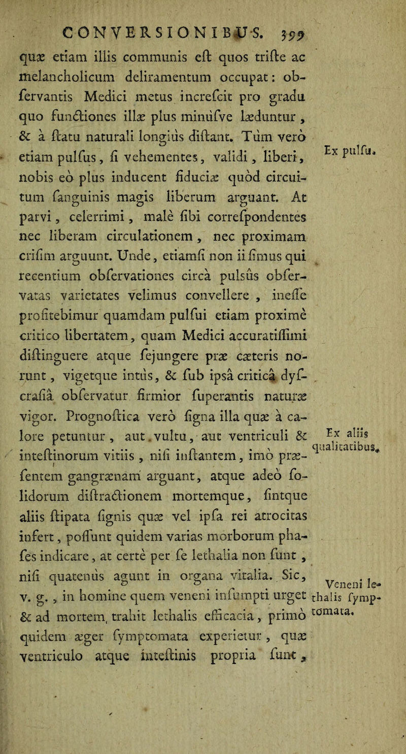 qU3e etiam illis communis eft quos trifte ac melancholicum deliramentum occupat: ob- fervantis Medici metus increfcit pro gradu quo fundiiones illas plus miniirve lasduntur , & a ftatu naturali longiiis diftant. Tiim vero etiam pulfus, fi vehementes, validi, liberi, nobis eo plus inducent fiducias quod circui- tum fanguinis magis liberum arguant. At parvi, celerrimi, male fibi correfpondentes nec liberam circulationem, nec proximam crifim arguunt. Unde, etiamfi non ii fimus qui recentium obfervationes circa pulsus obfer- varas varietates velimus convellere , inefie profitebimur quamdam pulfui etiam proxime critico libertatem, quam Medici accuratifiimi diftinguere atque fejungere pras casteris no- runt , vigetque intus, 8c fub ipsa critica dyC- crafia obfervatur firmior fuperantis natura vigor. Prognoftica vero figna illa quse a ca- lore petuntur, aut.vultu, aut ventriculi Sc inteftinorum vitiis , nifi inftantem, imo pras- fentem gangratnani arguant, atque adeo fo- lidorum diftradionem mortemque, fintque aliis ftipata fignis quae vel ipfa rei atrocitas infert, poflunt quidem varias morborum pha- fes indicare, at certe per fe lethalia non funt, nifi quatentis agunt in organa vitalia. Sic, V. g. , in homine quern veneni infumpti urget & ad mortem, trahit lethalis efficacia, primo quidem aeger fymptomata experietur, quae ventriculo atque iuteftinis propria funt, Ex piilfu. Ex aliis qualicacibus* Veneni le- thalis fymp- tomata.