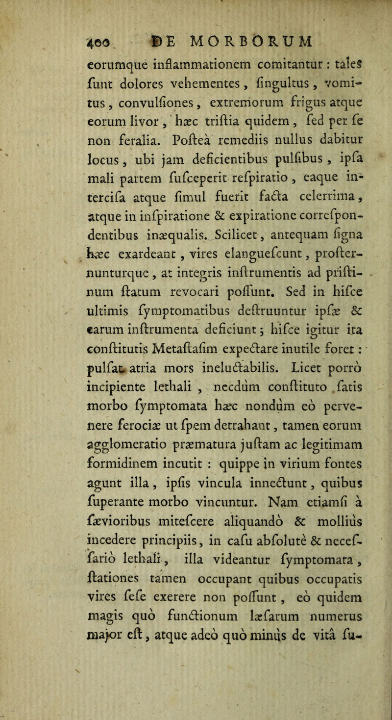 eoriimque inflammationem comitantur : taleS funt dolores vehementes, fingultus, vomi- tus 5 convulfiones, extremorum frigus atque eorum livor , hxc triftia quidem , fed per fc non feralia. Poftea remediis nullus dabitur locus 5 ubi jam deficientibus pulfibus, ipfa mali partem fufceperit refpiratio , eaque in- tercifa atque fimul fuerit fada celerrima, atque in infpiratione & expiratione correfpon- dentibus insequalis. Scilicet, antequam figna h^c exardeant, vires elanguefcunt, profter- nunturque, at integris infirumentis ad prifti- num ftatum revocari poflunt. Sed in hifce ultimis fyraptomatibus deftrunntur ipf^ & earum inftrumenta deficiunt, hifce igitur ita conftitutis Metaftafim expedare inutile foret: pulfat. atria mors ineludabilis. Licet porro incipiente lethali , nccdiim conftituto .fatis morbo fymptomata hax nondum eo perve- nere ferociae ut fpem detrahant, tamen eorum agglomeratio praematura juftam ac legitimam formidinem incutit : quippe in virium fontes agunt illa, ipfis vincula innedunt, quibus fuperante morbo vincuntur. Nam etiamfi a faevioribus mitefeere aliquando & mollius incedere principiis, in cafu abfolute & necef- farib lethali , illa videantur fymptomara, ftationes tamen occupant quibus occupatis vires fefe exerere non poflunt, eo quidem magis quo fundionum lajfarum numerus ma)or eft, atque adeo quo mimis de vita fu-