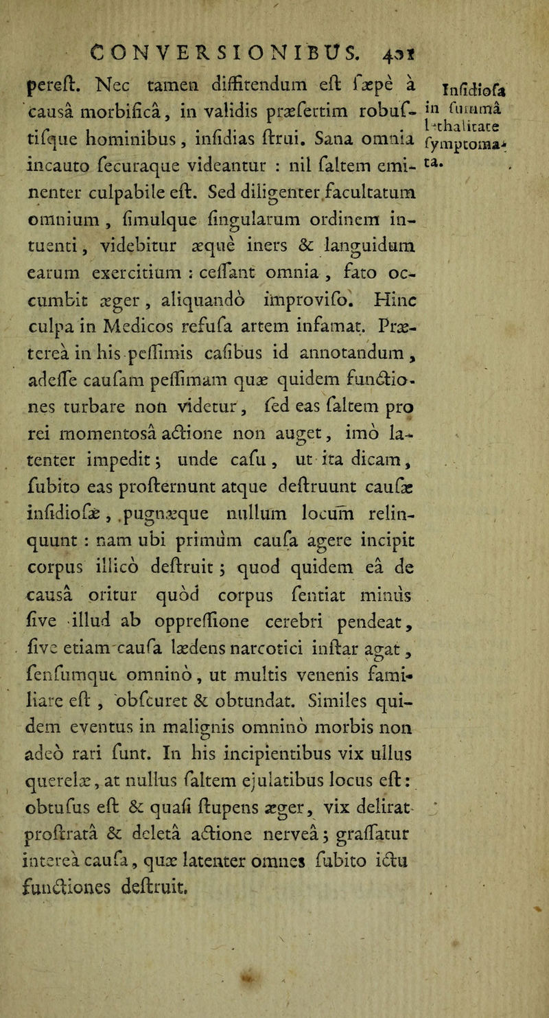 pereft. Nec tamen diffitendum eft faspe a causa morbifica, in validis prsefettim robuf- tifcjue hominibus, infidias ftrui. Sana omnia incauto fecuraque videantur : nil faltem emi- nenter culpabile eft. Sed diligenter facultatum omnium , fimulque fingularum ordinem in- tuenti, videbitur aeque iners & languidum earum exercitium ; cefTant omnia , fato oc- cumbit ^eger, aliquando iitiprovifo. Hinc culpa in Medicos refufa artem infamat. Prae- terea in his peffimis cafibus id annotandum, adeffe caufam peffimam quas quidem functio- nes turbare non videtur, fed eas faltem pro rei momentosa aCtione non auget, imb la- tenter impedit; unde cafu, ut ita dicam, fubito eas profternunt atque deftruunt caufic infidiofae , .pugnasque nullum locum relin- quunt : nam ubi primum caufa agere incipit corpus illicb deftruit; quod quidem ea de causa oritur quod corpus fentiat mimis five illud ab oppreffione cerebri pendeat, five etiam caufa lasdens narcotici inftar aeat, fenfiimque omnino, ut multis venenis fami- liare eft , obfcuret & obtundat. Similes qui- dem eventus in malignis omnino morbis non adeo rari funt. In his incipientibus vix ullus querelae, at nullus faltem ejulatibus locus eft: obtufus eft Sc quafi ftupens asger, vix delirat proftrata & deleta aftione nervea; graffatur interea caufa, quae latenter omnes fubito idu fundiones deftruit. Iiiiidiofa in riiinma Pthalicace fympeoma-fc ta.
