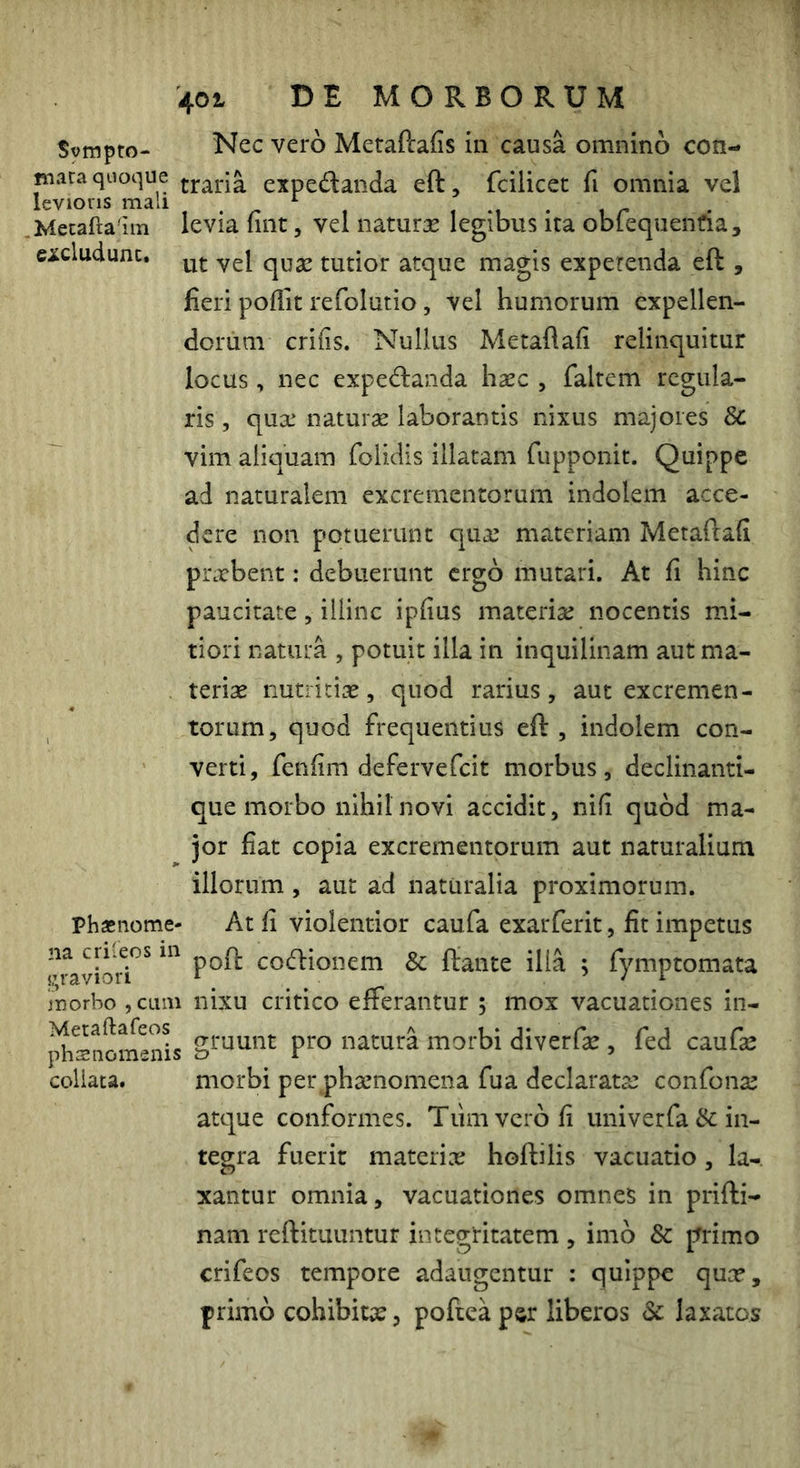 4ot DE MORBORUM Svmpto- Nec vero Metaftafis in causa omnino con- niara quoque expedaiida eft, fcilicet fi omnia vel levioris mali , . ^ ^ , , -i • i r .Mecafta iin levia luit, vcl naturx legibus ita oblequenfia, cicludunc. tutior atque magis expetenda eft , fieri poflit refolutio , vel humorum expellen- dorum crifis. Nullus Metaflafi relinquitur locus , nec exped:anda haec , faltem regula- ris , qua’ naturae laborantis nixus majores 8c vim aliquam folidis illatam fupponit. Quippe ad naturalem excrementorum indolem acce- dere non potuerunt qua materiam Metafiafi prabent: debuerunt ergo mutari. At fi hinc paucitate, illinc ipfius materia nocentis mi- tiori natura , potuit illa in inquilinam aut ma- teriae nutritiae, quod rarius, aut excremen- torum, quod frequentius eft , indolem con- verti, fenfim defervefeit morbus, declinanti- que morbo nihil novi accidit, nifi quod ma- jor fiat copia excrementorum aut naturalium illorum, aut ad naturalia proximorum. Phasnome- At fi violentior caufa exarferit, fit impetus cocftionem & ftante ilia ; fymptomata morbo , cum nixu critico efferantur , mox vacuationes in- j^snom^nis natura morbi diverfae , fed cauGe coliata. morbi per phaenomena fua declaratae confonae atque conformes. Tiimvciofi univerra& in- tegra fuerit materiae hoftilis vacuatio, la- xantur omnia, vacuationes omnes in prifti- nam reftituuntur integritatem , imo & primo crifeos tempore adaugentur : quippe quae, primo cohibitae, poftea psr liberos & laxatos