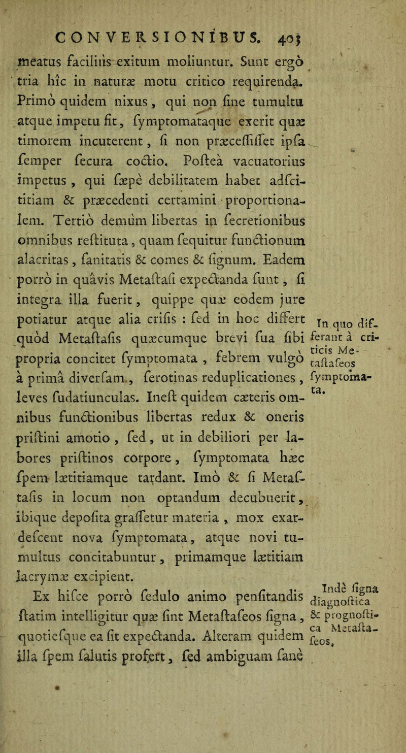 meatus faciiiiis exitum moliuntur. Sunt ergo tria hic in naturae motu critico requirenda. Primo quidem nixus, qui non fine tumultu atque impetu fit, fymptomataque exerit quse timorem incuterent, fi non praecefiilTet ipfa femper fecura codiio. Poftea vacuatorius impetus , qui faepe debilitatem habet adfci- titiam & praecedenti certamini proportiona- lem. Tertio demiim libertas in fecretionibus omnibus reftituta, quam fequitur fundlionum alacritas, fanitatis comes Sc fignum. Eadem porro in quavis Metailafi expedt-anda funt, fi integra illa fuerit, quippe qux eodem jure potiatur atque alia crifis ; fed in hoc diiFert quod Metaftafis quaecumque brevi fua fibi propria concitet fymptomata , febrem vulgo a prima diverfam., ferotinas reduplicationes, leves fudatiunculas. Ineft quidem caeteris om- nibus fundlionibus libertas redux & oneris priftini amotio , fed, ut in debiliori per la- bores priftinos corpore, fymptomata haec fpem laetitiamque tardant. Imb Sc fi MetaC- tafis in locum non optandum decubuerit, ibique depofita grafietur materia , mox exar- defcent nova fymptomata, atque novi tu- multus concitabuntur, primamque l^titiam lacrymae excipient. Ex hifce porro fedulo animo penfitandis ftatim intelligitur quae fint Metaftafeos figna, quotiefque ea fit expedtanda. Alteram quidem illa fpem falutis profert, fed ambiguam fane Tn qao dif- ferant: a cri- ticis Me- caflafeos fympcoma- ta. Inde figna diagiioftica & prognofti- ca Mecafla- fcos,