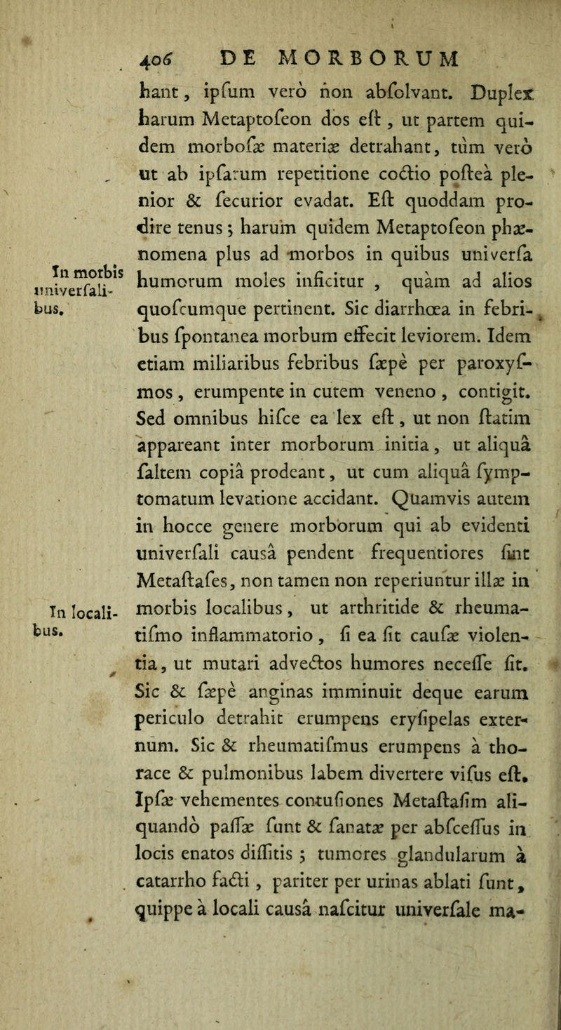 In morbis iniiverfali- bus. Tii locali- bus. 406 DE MORBORUM hant, ipfum vero non abfolvant. Dupler, harum Metaptofeon dos eft , ut partem qui- dem morbofas materix detrahant, tiim vero «t ab ipfarum repetitione codio poftea ple- nior & fecurior evadat. Eft quoddam pro- dire tenus; harum quidem Metaptofeon phae- nomena plus ad morbos in quibus univerfa humorum moles inficitur , quam ad alios quofcumque pertinent. Sic diarrhoea in febri- ^ bus fpontanea morbum eifecit leviorem. Idem etiam miliaribus febribus faepe per paroxyf- mos , erumpente in cutem veneno , contigit. Sed omnibus hifce ea lex eft, ut non ftatim appareant inter morborum initia, ut aliqua faltem copia prodeant, ut cum aliqua fymp- tomatum levatione accidant. Quamvis autem in hocce genere morborum qui ab evidenti univerfali causa pendent frequenti ores fint Metaftafes, non tamen non reperiuntur illae in morbis localibus, ut arthritide & rheuma- tifmo inflammatorio , fi ea fit caufae violen- tia, ut mutari advecftos humores neceffe fit. Sic & faepe anginas imminuit deque earum periculo detrahit erumpens eryfipelas extern num. Sic & rheumatirmus erumpens a tho- race & pulmonibus labem divertere vifus eft. Ipfae vehementes contufiones Metaftafim ali- quando pafiae funt & fanatac per abfcefius in locis enatos diffitis ; tumores glandularum a catarrho fadi, pariter per urinas ablati funt, quippe a locali causa nafeitur univerfale ma-