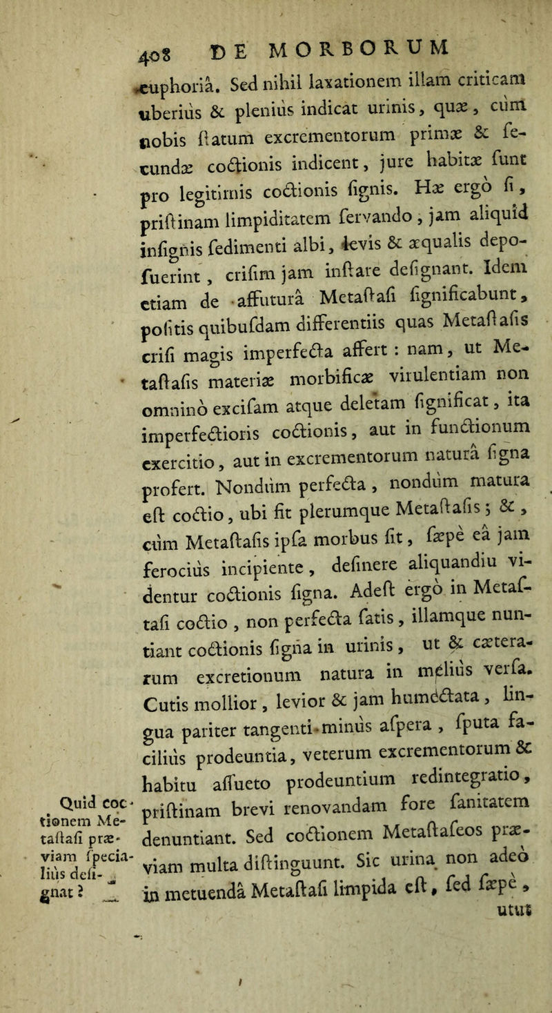 Quid COC tionem Me- taftafi praS' viam rpecia- lius deii- ^ gnat l 408 DE MORBORUM •cuphoria. Sed nihil laxationem illam criticam «beriiis & plenius indicat urinis, qux, cum oobis flatum excrementorum primas & fe- cundx codtionis indicent, jure habitx funt pro legitimis coftionis fignis. Hx ergo fi, priflinam limpiditatem fervando, jam aliquid infignis fedimenii albi, 4evis & xqualis depo- fuerint, crifim jam inflare defignant. Idem etiam de • affutura Metaftafi fignificabunt, politis quibufdam differentiis quas Metaflafis crifi magis imperfeffa affert: nam, ut Me- taflafis materix morbificx virulentiam non omnino excifam atque deletam fignificat, ita imperfeffioris coftionis, aut in fundionum exercitio, aut in excrementorum natura ligna profert. Nondiim perfeda, nondum matura eft codio, ubi fit plerumque Metaftafis; & , ctim Metaflafis ipfa morbus fit, fxpe ea jam ferocius incipiente, delinere aliquandiu vi- dentur codionis figna. Adeft ergo in Metaf- tafi codio , non perfeda fatis, illamque nun- tiant codionis figiia m urinis, ut Sc extera- rum excretionum natura in melius verfa. Cutis mollior , levior & jam humddata, lin- gua pariter tangenti, mimis afpera , fputa fa- cilius prodeuntia, veterum excrementorum & habitu alfueto prodeuntium redintegratio, ' priflinam brevi renovandam fore fanitatem denuntiant. Sed codionem Metaflafeos prx- ’ viam multa diflinguunt. Sic urina non adeo in metuenda Metaftafi limpida cft, fed fxpe , utut