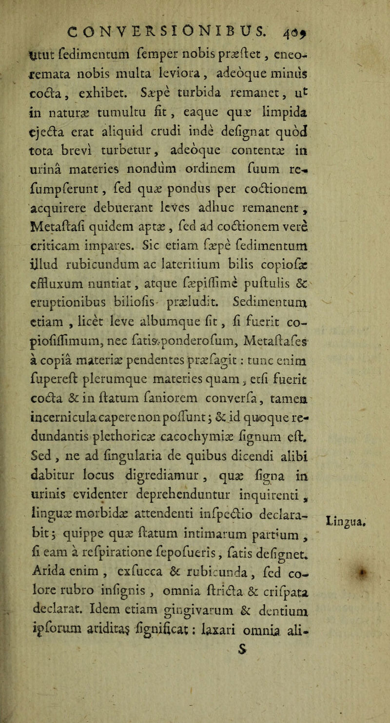 ^Utut fedimentum femper nobis prasftet, cneo- remata nobis multa leviora, adeoque miniis cocla, exhibet. S^epe turbida remanet, in naturae tumultu fit, eaque qu.r limpida ejedia erat aliquid crudi inde defignat quod tota brevi turbetur, adeoque contentae in urina materies nondum ordinem fuum re^- fumpferunt, fed quae pondus per codlionem acquirere debuerant leves adhuc remanent , Metaftafi quidem aptae, fed ad codionem vere criticam impares. Sic etiam faepe fedimentum illud rubicundum ac lateritium bilis copiofae effluxum nuntiat, atque fepifflmc puftulis 8c eruptionibus biliofis- praeludit. Sedimentum etiam , licet leve albumque fit, fi fuerit co- piofifflmum, nec fatis^.ponderofum, Metaftafes a copia materiae pendentes praefagit: tunc enim fupereft plerumque materies quam, etfi fuerit coda 8c in ftatum faniorem converfa, tamea incerni cula capere non poflunt; & id quoque re- dundantis plethoricae cacochymiae fignurn eft. Sed, ne ad fingularia de quibus dicendi alibi dabitur locus digrediamur, quae figna in urinis evidenter deprehenduntur inquirenti , lingux morbidae attendenti infpedio declara- bit; quippe quae ftatum intimarum partmm , fi eam a refpiratione fepofueris, fatis defignet. Arida enim , cxfucca Sc rubicunda, fed co- lore rubro infignis , omnia ftrida & crifpata declarat. Idem etiam gingivarum & dentium ipforum aridita§ fignificat; laxari omnia ali- S