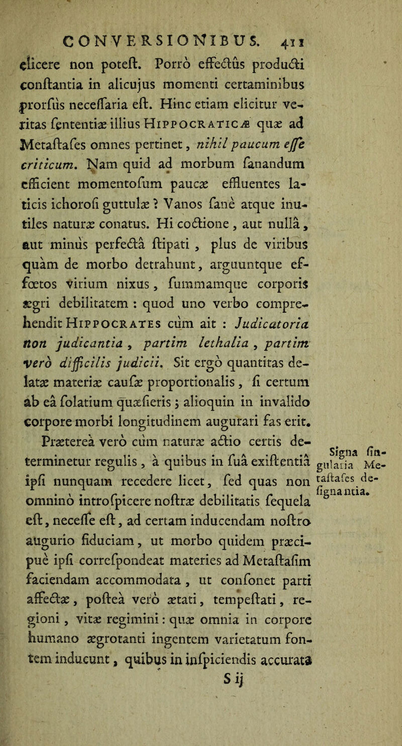 ciicere non poteft. Porro efFedus produdi conflantia in alicujus momenti certaminibus prorfiis neceflaria eft. Hinc etiam elicitur ve^ jritas fententiae illius Hipp OCR ATic^ quse ad Metaftafes omnes pertinet, nihil paucum ejfe criticum. Nam quid ad morbum fanandum efficient momentofum paucae effluentes la- ticis ichorofi guttulae \ Vanos fane atque inu- tiles naturae conatus. Hi codione , aut nulla , aut miniis perfeda llipati , plus de viribus quam de morbo detrahunt, arguuntque ef- foetos virium nixus, fummamqiie corporis aegri debilitatem : quod uno verbo compre- hendit Hippocrates ciim ait ; Judicatoria non judicantia , partim lethalia , partim vero difficilis judicii. Sit ergo quantitas de- latae materiae caufae proportionalis, fi certum ab ea folatium quaefieris; alioquin in invalido corpore morbi longitudinem augurari fas erit* Praeterea vero ciim naturae adio certis de- terminetur regulis , a quibus in fua exiftentia ipfi nunquam recedere licet, fed quas non omnino introfpicere noftrae debilitatis fequela eft, necefle eft, ad certam inducendam noftro augurio fiduciam, ut morbo quidem praeci- pue ipfi correfpondeat materies ad Metaftafim faciendam accommodata , ut confonet parti affedae, poftea vero aetati, tempeftati, re- gioni , vitae regimini: quae omnia in corpore humano aegrotanti ingentem varietatum fon- tem inducunt, quibus in infpiciendis accurata Sij signa fin giilaiia Me- taftafcs de- figiia ntia*