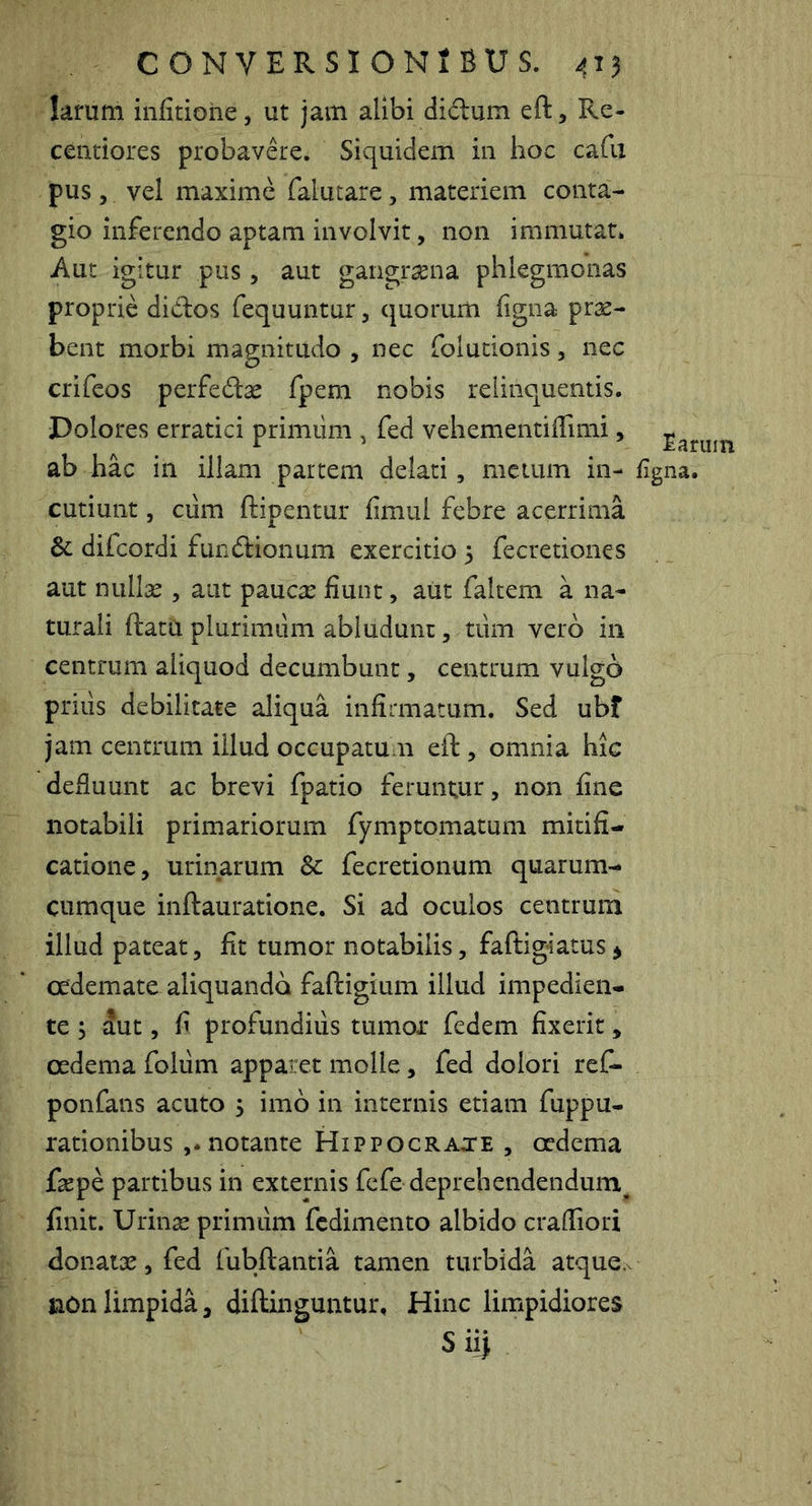 lamm infitiohe, ut jam alibi didum eft, Re- cenciores probavde. Sivi[uidem in hoc cafii pus , vel maxime falutare, materiem conta- gio inferendo aptam involvit, non immutat* Aut igitur pus, aut gangraena phlegmonas proprie didos fequuntur, quorum figna pras- bent morbi magnitudo , nec folucionis, nec crifeos perfedas fpem nobis relinquentis. Dolores erratici primiim , fed vehementiiTimi, ab hac in illam partem delati, metum in- cutiunt , ciim ftipentur fimul febre acerrima difcordi fundionum exercitio 3 fecretiones aut nulice , aut paucae fiunt, aut faltem a na- turali ftatu plurimum abludunt, tum vero in centrum aliquod decumbunt, centrum vulgo prius debilitate aliqua infirmatum. Sed ubf jam centrum illud occupatum eft, omnia hic defluunt ac brevi fpatio feruntur, non fine notabili primariorum fymptomatum mitifi- catione, urinarum Sc fecretionum quarum- cumque inftauratione. Si ad oculos centrum illud pateat, fit tumor notabilis, faftig-iatus j oedemate aliquando faftigium illud impedien- te 3 S.nt, fi profundius tumor fedem fixerit, oedema folum apparet molle, fed dolori reC- ponfans acuto 3 imo in internis etiam fuppu- rationibus ,* notante Hippocrate , oedema fsepe partibus in externis fefe deprehendendum^ finit. Urinae primum fcdimento albido craffiori donatae, fed fubftantia tamen turbida atque.v non limpida, diftinguntur. Hinc limpidiores Siij Earum figna.