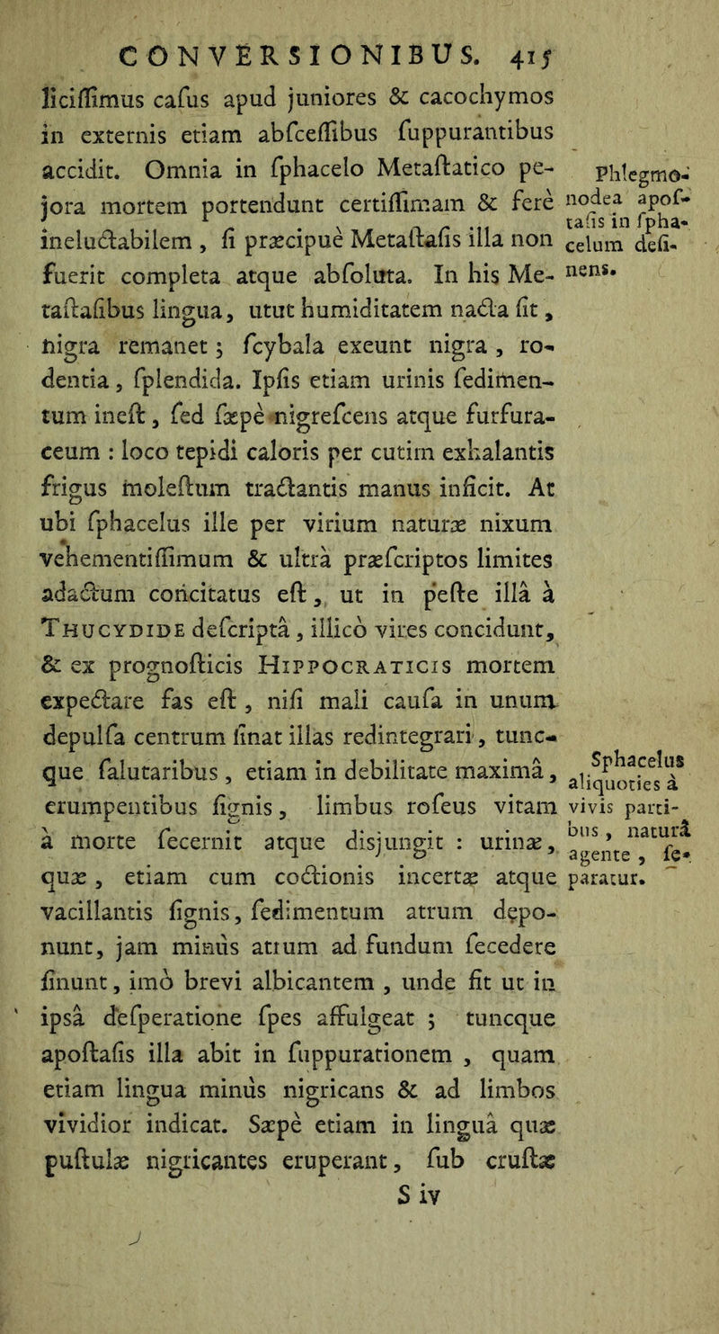 liciflimus cafus apud juniores & cacochymos in externis etiam abfceflibus fuppurantibus accidit. Omnia in fphacelo Metaftatico pe- jora mortem portendunt certiffimam & fere ineludabilem , fi praecipue Metaftafis illa non fuerit completa atque abfolirta. In his Me- taftafibus lingua, utut humiditatem nada fit, nigra remanet; fcybala exeunt nigra , ro- dentia , fplendida. Ipfis etiam urinis fedirtien- tum ineft , fed fsepe migrefcens atque furfura- ceum : loco tepidi caloris per cutiin exhalantis frigus moleftum tradantis manus inficit. At ubi fphacelus ille per virium naturae nixum vehementiffimum & ultra praefcriptos limites adadum concitatus eft, ut in pefte illa a Thucydide defcripta, illicb vires concidunt, & ex prognofticis Hippocraticis mortem expedare fas eft , nifi mali caufa in unum depulfa centrum linat illas redintegrari, tunc-« que falutaribus, etiam in debilitate maxima, erumpentibus fignis, limbus rofeus vitam a morte fecernit atque disjungit : urinse, quas, etiam cum codionis incertas atque vacillantis fignis, fedimentum atrum depo- nunt, jam miniis atium ad fundum fecedere finunt, imo brevi albicantem , unde fit ut in ipsa defperatione fpes affulgeat ; tuncque apoftafis illa abit in fuppurationem , quam etiam lingua miniis nigricans & ad limbos vividior indicat. Saspe etiam in lingua quas puftulas nigricantes eruperant, fub cruftac Siv Phlcgmo- nodea apof- ta(is in fpha* celum deli- nens. Sphacelus aliquoties a vivis parti- bus , naturi agente , fe* paratur. ''