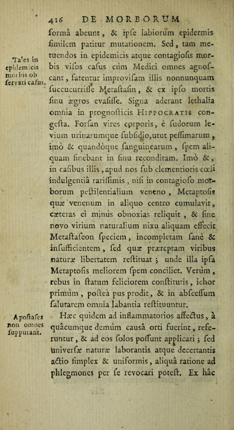 Ta^es in epidemicis moi bis ob fcrvaticafus. Apofiafes Jioii omnes Xupp Hiant. 41^ DE MORBORUM forma abeunt, & ipfe labiorum epidermis fimilem patitur mutationem. Sed, tam me- tuendos in epidemicis atque contagiofis m*or- bis vifos cafus ciim Medici omnes agnof- cant, fatentur improvifam iliis nonnunquam fuccucurrille ^^etaftafin, & ex ipfo mortis finu segros evafiffe. Signa aderant lethalia omnia in prognofticis Hippocratis con- gefta. Porfan vires cprporis, e fudorum le- vium urinarumque fubli^iOjUtut peffimaruin , imo & quandoque fanguinearum, fpem ali- quam finebant in fmu reconditam. Imo &, in cafibus illis ,apud nos fub clementioris cocU indulgentia rariffimis , nifi in contagiofo mot- borum peftilentialium veneno , Metaptofis quee venenum in aliquo centro cumulavit, caeteras ei minus obnoxias reliquit , & fine novo virium naturalium nixu aliquam eifecit Metaftafeon fpeciem, incompletam fane & infufficientem, fed qusc praereptam viribus naturae libertatem reftituat 5 unde illa ipfa Metaptofis meliorem fpem conciliet. Verum, rebus in ftatum feliciorem conftitutis, ichor primum, poflea pus prodit, & in abfcelfum falutarcm omnia labantia reftituuntur. Hxc quidem ad inflammatorios affedlus, a quacumque demiim causa orti fuerint, refe- runtur , & ad eos folos poflunt apj>licari 5 fed iiniverfac naturae laborantis atque decertantis adio limplex & uniformis, aliqua ratione ad phlegmones per fe revocari poteft. Ex hac