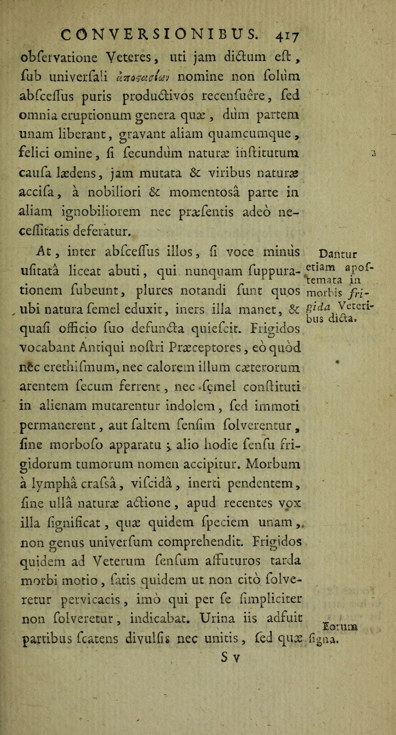 obfervatione Veteres, uti jam didiim eft, fub univerfali nomine non foliim abrcelTus puris produdivos recenfuere, fed omnia eruptionum genera quse , diim partem unam liberant, gravant aliam quamcumque , felici omine, fi fecundum naturas ihftitutum ^ caiifa lasdens, jam mutata & viribus naturas accifa, a nobiliori & momentosa parte in aliam ignobiliorem nec praefentis adeo ne- cefiitatis deferatur, At, inter abfceflus illos, fi voce minus Dantur ufitata liceat abuti, qui nunquam fuppura-apof- ^ , 1. ^ temata m tionem lubeunt, plures notandi lunt quos morbis /ri- , ubi natura femel eduxit, iners illa manet, & quafi officio fuo defunda quiefcic. Frigidos vocabant Antiqui noftri Prxceptores, eo quod, n^c erethifmum, nec calorem illum casterorum arentem fecum ferrent , nec*fcmel coiiftitud in alienam mutarentur indolem, fed immoti permanerent, aut faltem fenfim folverentur , fine morbofo apparatu > alio hodie fenfu fri- gidorum tumorum nomen accipitur. Morbum a lympha crafsa, vifeida , inerti pendentem, fine ulla naturas adione, apud recentes vox illa fignificat, quas quidem fpeciem unam „ non genus univerfum comprehendit. Frigidos quidem ad Veterum fenfum affuturos tarda morbi motio, fatis quidem ut non cito folve- retur pervicacis, imo qui per fe fimpliciter non folveretur, indicabat. Urina iis adfuit Iorum partibus fcatens divulfis nec unitis, fed qux figna. S Y