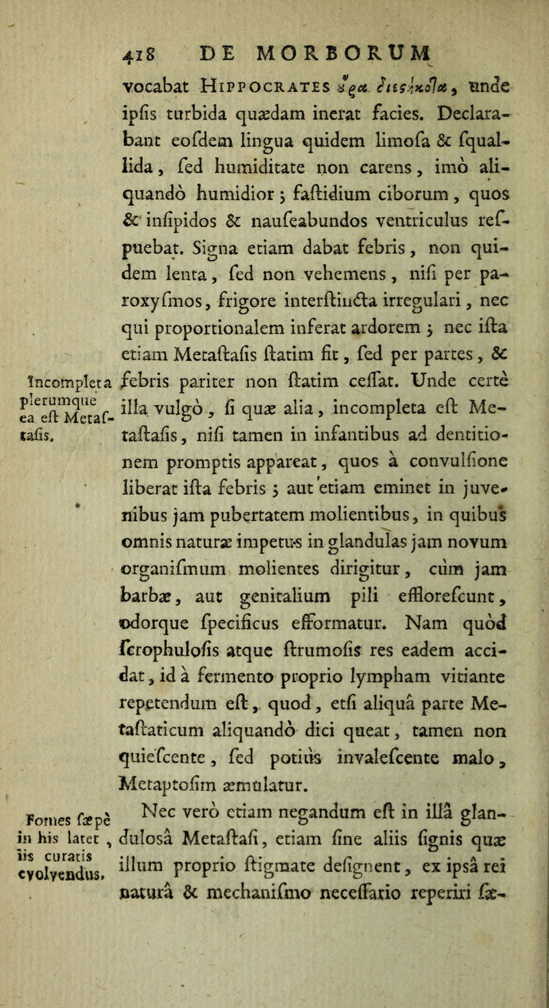 Incompleta plerumque ea eft Metaf- taiis. Fomes fa?pe in his latet , iis curatis evolvendus. 428 DE MORBORUM vocabat Hippocrates unde ipfis turbida quasdam inerat facies. Declara- bant eofdem lingua quidem limofa & fqual- lida 5 fed liumiditate non carens, imo ali- quando humidior j faftidium ciborum , quos & infipidos & naufeabundos ventriculus ref- puebat. Signa etiam dabat febris, non qui- dem lenta, fed non vehemens, nifi per pa- roxyfmos, frigore interftindla irregulari, nec qui proportionalem inferat ardorem j nec ifta etiam Metaftafis ftatim fit, fed per partes, febris pariter non ftatim cefiat. Unde certe illa vulgo, fi quae alia, incompleta eft Me- taftafis, nifi tamen in infantibus ad dentitio- nem promptis appareat, quos a convulfione liberat ifta febris 5 aut etiam eminet in juve^ Ilibus jam pubertatem molientibus, in quibus omnis naturae impetu-s in glandulas jam novum organifmum molientes dirigitur, cum jam barbae, aut genitalium pili elBorefcunt, ©dorque fpecificus efformatur. Nam quod ferophulofis atque ftrumofis res eadem acci- dat , id a fermento proprio lympham vitiante repetendum eftquod, etfi aliqua parte Me- taftaticum aliquando dici queat, tamen non quiefeente, fed potilis invalefeente malo, Metaptofirn aemulatur. Nec vero etiam negandum eft in illa glan- dulosa Metaftafi, etiam fine aliis fignis quae illum proprio ftigmate defignent, ex ipsa rei natura & mechanifmo neceffaxio reperiri