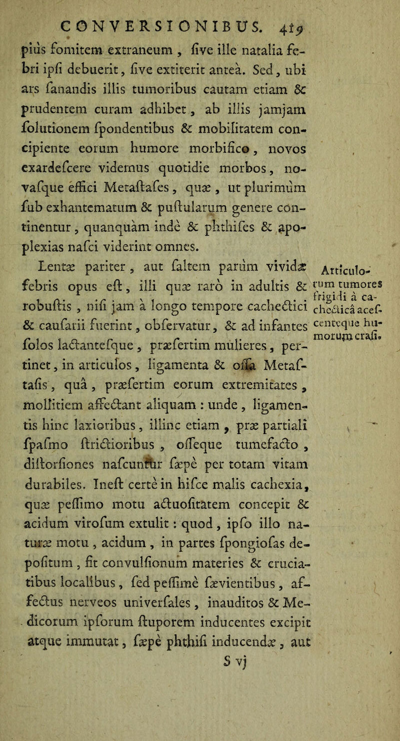 pius fomitem extraneum , five ille natalia fe- bri ipfi debuerit, five extiterit aiiteL Sed, ubi ars fanandis illis tumoribus cautam etiam 6c prudentem curam adhibet, ab illis jamjam foliitionem fpondentibus & mobilitatem con- cipiente eorum humore morbifico, novos exardefeere videmus quotidie morbos, no- vafque effici Metaftafes, quse , ut plurimum fub exhantematum 8c puftularum genere con- tinentur, quanquam inde 8c plithifes & apo- plexias nafei viderint omnes. Lentae pariter , aut faltem parum vividas Articulo^ febris opus eft, illi quae raro in adultis tumores robuftis , nifi jam a longo tempore cachedici cheaicaacef- & caufarii fuerint, cbfcrvatur , Sc ad infantes cenceque folos ladantefque , prasfertim mulieres, per- tinet , in articulos , ligamenta 8c Metaf- tafis, qua , praefertim eorum extremitates , mollitiem affedant aliquam : unde , ligamen- tis hinc laxioribus, illinc etiam , prae partiali fpafmo ftridioribus , ofieque tumefado , diilorfiones nafcunflir faepe per totam vitam durabiles. Ineft certe in hifce malis cachexia, quae peffimo motu aduofitatem concepit 8c acidum virofum extulit: quod , ipfo illo na- turae motu , acidum , in partes fpongiofas de- politum 5 fit convulfionum materies & crucia- tibus localibus, fed peffime faevientibus, af- fedus nerveos univerfales, inauditos & Me- dicorum ipforum ftuporem inducentes excipit atque immutat, fepe phtbifi inducendae, aut S vj