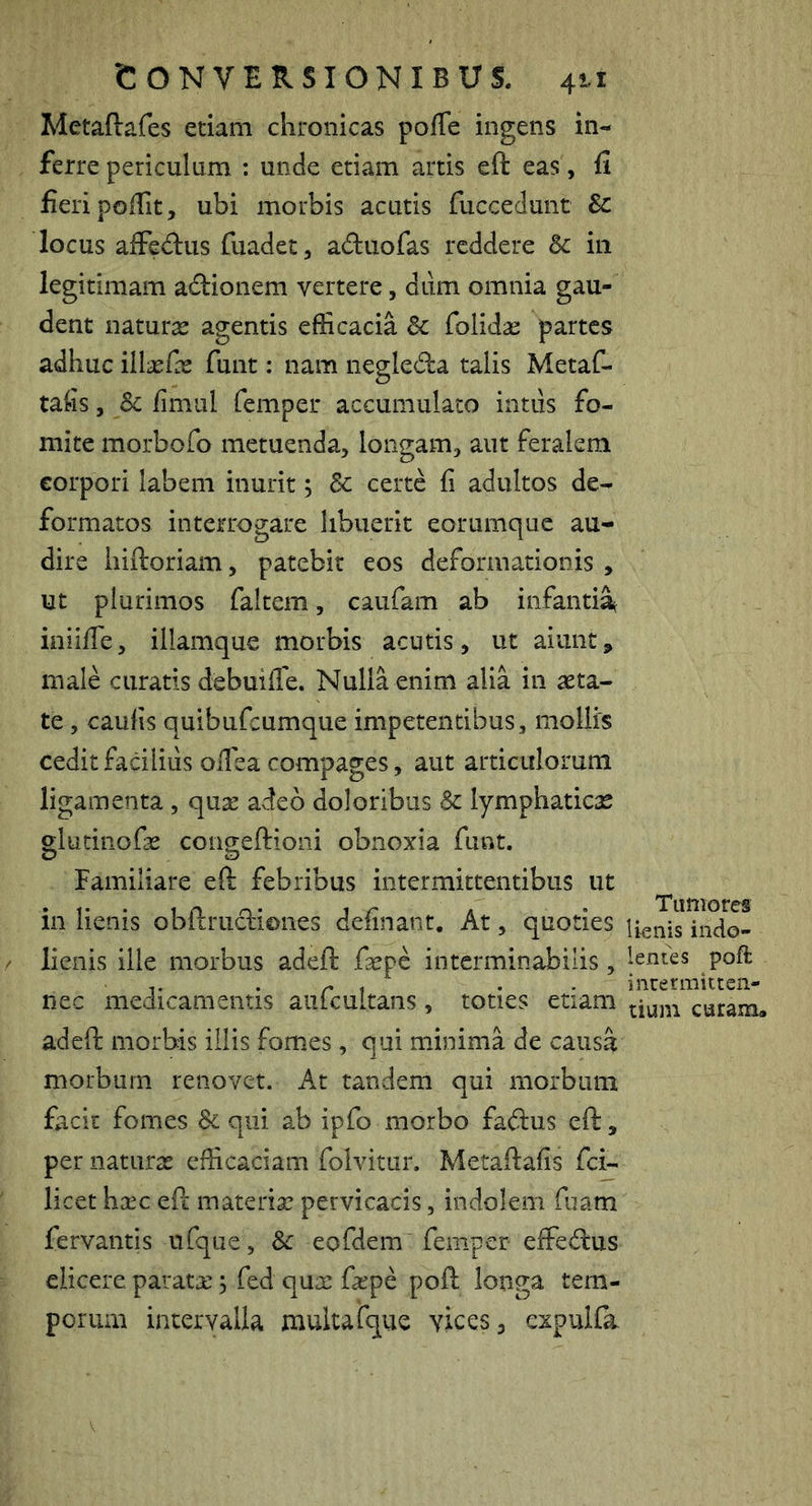 Metaftafes etiam chronicas polTe ingens in- ferre periculum ; unde etiam artis eft eas, fi fieri pofiit, ubi morbis acutis fuccedunt Sc locus alFedus fuadet, aduofas reddere & in legitimam ad:ionem vertere, dum omnia gau- dent naturas agentis efficacia & folid^ partes adhuc illasfas funt: nam negleda talis Metaf- tafis, Sc fimul femper accumulato intus fo- mite morbofo metuenda, longam, aut feralem eorpori labem inurit; Sc certe fi adultos de- formatos interrogare libuerit eorumque au- dire hiftoriam, patebit eos deformationis , ut plurimos faltem, caufam ab infanti^ iniifie, illamque morbis acutis, ut aiunt, male curatis debuifie. Nulla enim alia in asta- te , caufis quibufeumque impetentibus, mollis ceditfadliiis oilea compages, aut articulorum ligamenta, qusc adeo doloribus Sc lymphaticae glutiiiofsE congeftioni obnoxia funt. Familiare eft febribus intermittentibus ut in lienis obftrudiones definant. At, quoties indo- lienis ille morbus adeft faepe interminabilis, lentes poft • r 1 • • inuermitteii- nec medicamentis aulcultans, toties etiam caram. adeft morbis illis fomes, qui minima de causa morbum renovet. At tandem qui morbum facit fomes Sequi ab ipfo morbo fadus eft, per naturas efficaciam folvitur. Metaftafis fei- licet hsEC eft materias pervicacis, indolem fuam fervantis ufque, Sc eofdem femper effedus elicere paratae j fed qux fxpe poft longa tem- porum intervalla mukafque vices, expuKa