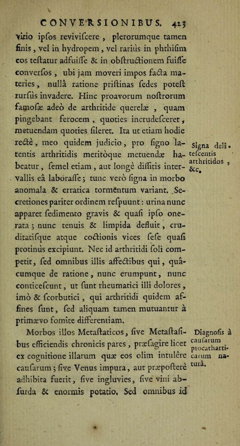 C O N V E R S I O N I B U S. 415 ykio ipfos revivifcere , plerorumque tamen finis 5 vel in hydropem, vel rarius in phthifim cos teftatur adfuifle & in obftrudionem fuiflc converfos , ubi jam moveri impos fad:a ma- teries , nulla ratione priftinas fedes poteft rurfiis invadere. Hinc proavorum noftrorum faaiofas adeo de arthritide querelas , quam pingebant ferocem , quoties incrudefeeret, metuendam quoties fileret. Ita ut etiam hodie red:e, meo quidem judicio, pro figno la- tentis arthritidis meritbque metuendas ha- beatur , fcmel etiam , aut longe dillitis inter- vallis ea laboralTe; tunc vero figna in morbo anomala Sc erratica tormentum variant. .Se- cretiones pariter ordinem refpuunt: urina nunc apparet fedimento gravis & quafi ipfo one- rata ; nunc tenuis Sc limpida defluit, cru- ditati fque atque codionis vices fefe quafi protinus excipiunt. Nec id arthritidi foli com- petit, fed omnibus illis alFedibus qui, qua- cumque de ratione, nunc erumpunt, nunc conticefeunt, ut funt rheumatici illi dolores, imo Sc fcorbutici, qui arthritidi quidem af- fines funt, fed aliquam tamen mutuantur a primasvo fomite differentiam. Morbos illos Metaftaticos, five Metaftafi- bus efficiendis chronicis pares , praslagire licet ex cognitione illarum quas eos olim intuld*e caufarum; five Venus impura, aut pr^epoftere adhibita fuerit, five ingluvies, five vini ab- furda Sc enormis potatio, Sed omnibus id signa dell • tefceiitis arthritides , acc. Diagnofis ^ caufarum ptocatharti- carum na- tura.