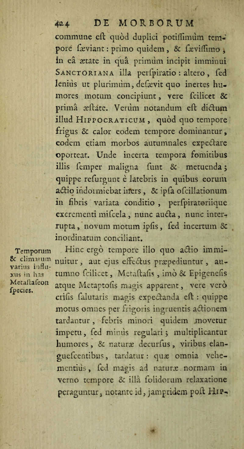 Temporum tc climimm varius influ- xus in has Mecallareon fpecies. 4^4 DE MORBORUM commune eft quod duplici potiflTimiim tem- pore fseviant: primo quidem, & f^evilTimo ^ in ea astate in qua primum incipit imminui Sanctoriana illa perfpiratio : altero , fed lenius ut plurimum, de&vit quo inertes hu- mores motum concipiunt, vere fcilicet & prima asftate. Veriim notandum eft diftum illud Hippocraticum , quod quo tempore frigus 3c calor eodem tempore dominantur, eodem etiam morbos autumnales expecftare oporteat. Unde incerta tempora fomitibus illis feniper maligna funt &: metuenda 5 quippe refurgunt e latebris in quibus eorum acftio indormiebat iifers, Sc ipfa ofcillationum in fibris variata conditio , perfpiratoriique excrementi mifcela, nunc au(fta, nunc inter-r rupta, novum motum ipfis, fed incertum 5c inordinatum conciliant. Hinc ergo tempore illo quo adio immi- nuitur , aut ejus eifeAus prxpediuntur , au- tumno fcilicet, Metaftafis, imb & Epigenefis atque Metaptofis magis apparent, vere vero crifis falutaris magis expedanda eft : quippe motus omnes per frigoris ingruentis adionem tardantur, febris minori quidem movetur impetu, fed minus regulari; multiplicantur humores, Sc naturx decurfus, viribus elan- guefeentibus, tardatur : quas omnia vehe- mentius , fed magis ad naturx normam in verno tempore & illa folidorum relaxatione peraguntur, notante id, jampridem poft Hip-»