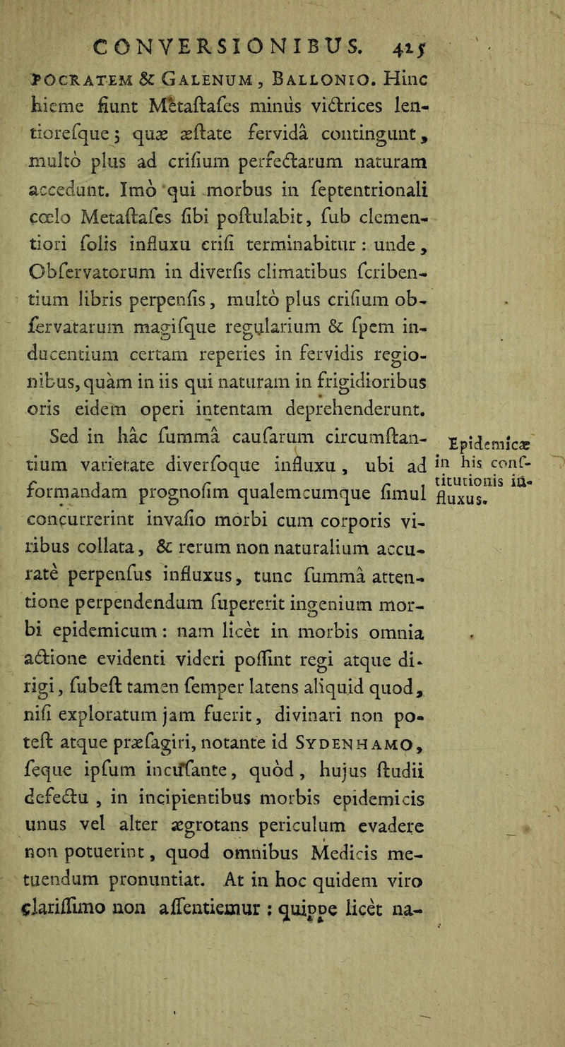 SOCRATEM Sc Galenum , Ballonio. Hinc liieme fiunt Mitaftafes mimis vidrices len- tiore fque ) quse seftate fervida contingunt, multo plus ad crifium perfedarum naturam accedant. Imo 'qui miorbus in feptentrionali cocio Metaftafcs fibi poftulabit, fub clemen- tiori folis influxu erifi terminabitur: unde, Obfcrvatorum in diverfis climatibus fcriben- tium libris perpenfis, multo plus crifium ob- fervatarum magifque regularium Sc fpcm in- ducentium certam reperies in fervidis regio- nibus, quam in iis qui naturam in frigidioribus oris eidem operi intentam deprehenderunt. Sed in hac furama caufarum circumflan- tium varietate diverfoque influxu , ubi ad formandam prognofim qualemcumque fimul concurrerint invafio morbi cum corporis vi- ribus collata, 8c rerum non naturalium accu- rate perpenfus influxus, tunc fumma atten- tione perpendendum fupererit ingenium mor- bi epidemicum: nam licet in morbis omnia adione evidenti videri poflint regi atque di- rigi, fubeft tamen femper latens aliquid quod, nifi exploratum jam fuerit, divinari non po- teft atque prsefagiri, notante id Sydenhamo, feque ipfum inciffante, quod, hujus ftudii defedu , in incipientibus morbis epidemicis unus vel alter aegrotans periculum evadere non potuerint, quod omnibus Medicis me- tuendum pronuntiat. At in hoc quidem viro i:lariffimo non aflentiemur ; quippe licd na- Epidemicac in his coiif- titutionis in- fluxus.