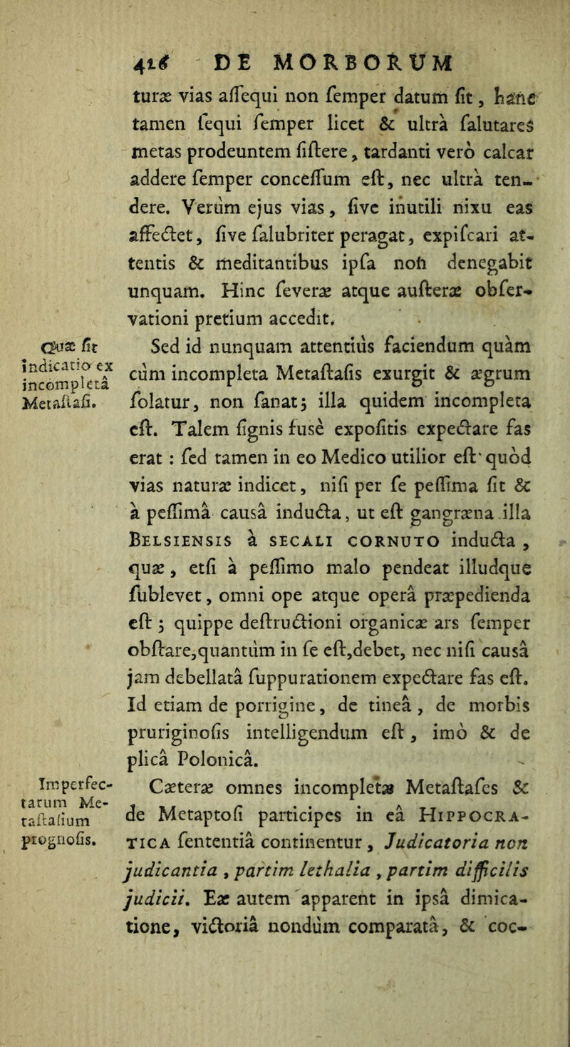 /it indicatio ex incompleta Metaiiafi. Imperfec- tarum Me- taftadum progiiofis. DE MORBORUM turx vias afTequi non femper datum fit, h^ne tamen fequi femper licet & ultra falutareS metas prodeuntem fiftere, tardanti vero calcar addere femper conceflum eft, nec ultra ten- dere. Verum ejus vias, fivc inutili nixu eas afFedlet, five falubriter peragat, cxpifcari at- tentis & meditantibus ipfa nofo denegabit unquam. Hinc feverae atque aufterae obfer- vationi pretium accedit. Sed id nunquam attentius faciendum quam cum incompleta Metaftafis exurgit & segrum folatur, non fanat, illa quidem incompleta eft. Talem fignis fuse expofitis expedfare fas erat : fcd tamen in eo Medico utilior eft'quod vias natura! indicet, nifi per fe peflima fit Sc a peffima causa induda, ut eft gangrsena illa Belsiensis h. SECALI CORNUTO induda , quse, etfi a pefTimo malo pendeat illudque fublevet, omni ope atque opera praepedienda eft 5 quippe deftrudioni organiese ars femper obftare,quantum in fe cft,debet, nec nifi causa jam debellata fuppurationem expedare fas eft. Id etiam de porrigine, de tinea , de morbis pruriginofis intelligendum eft, imo & de plica Polonica. Caeterae omnes incomplet» Metaftafcs Sc de Metaptofi participes in ca Hippocra- TicA fententia continentur, Judicatoria non judicantia , partim Uthalia , partim di fici/is judicii. Eat autem apparent in ipsa dimica- tione, vidoria nondum comparata, & coc-