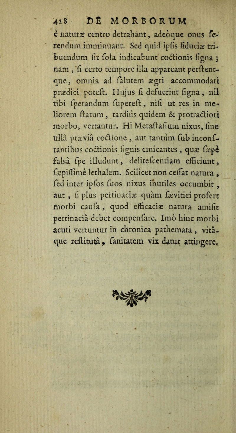 c naturae centro detrahant, adeoque onus fe- rendum imminuant. Sed quid iplis fiduciae tri- buendum fit fola indicabunt codionis figna 5 nam /fi certo tempore illa appareant perftent- que, omnia ad falutem aegri accommodari praedici poteft. Hujus fi defuerint figna, nil tibi fperandum fupereft, nifi ut res in me- liorem ftatum 5 tardiiis quidem & protradiori morbo, vertantur. Hi Metaftafium nixus, fine ulla praevia codionc , aut tantiim fub inconf- tantibus codionis fignis emicantes , quae fiepe falsa fpe illudunt, delitefcentiam efficiunt, facpiffime lethalem. Scilicet non ceflat natura , fed inter ipfos fuos nixus inutiles occumbit , aut , fi plus pertinaciae quam faevitiei profert morbi caufa, quod efficaciae natura amifit pertinacia debet compenfare. Imo hinc morbi acuti vertuntur in chronica pathemata , vita- que reftituta, fanitatem vix datur attingere.