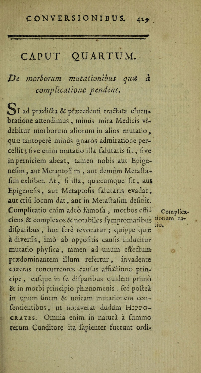 - ' - MM,n„ „ i,,, CAPUT QUARTUxM. ZJe morborum mutationibus qucz a compUcatiom pendent, SI ad prasdida & pfaecedenti tradata elucu* bratione attendimus, mimis mira Medicis vi- debitur morborum aliorum in alios mutatio, qnx tantopere mimis gnaros admiratione per- cellit y five enim mutatio illa falutaris fit, five in perniciem abeat, tamen nobis aut Epige- nefim, aut Metaptofi m , aut demiim Metafta- fim exhibet. At, fi illa, qua^cumque fit, m% Epigenefis, aut Metaptofis falutaris evadat, autcrifi locum dat, aut in Metaftalim definit. Complicatio enim adeo famofa , morbos effi- ciens & complexos Sc notabiles fymptomatibus difparibus, huc fere revocatur j quippe qu^c adiverfis, imo ab oppofitis caufis inducitur mutatio phy fica, tamen ad unum effecjum- praedominantem illum refertur, invadente caeteras concurrentes caufas affedione prin- cipe , eafque in fe difparibus quidem primo in morbi principio phasnomenis . fcd poftea in unum finem Sc unicam mutationem con- fentientibus, ut notaverat dudum Hippo- crates. Omnia enim in natura a fummo rerum Conditore ita fapienter fuerunt ordir Complica- tionum ra- do.