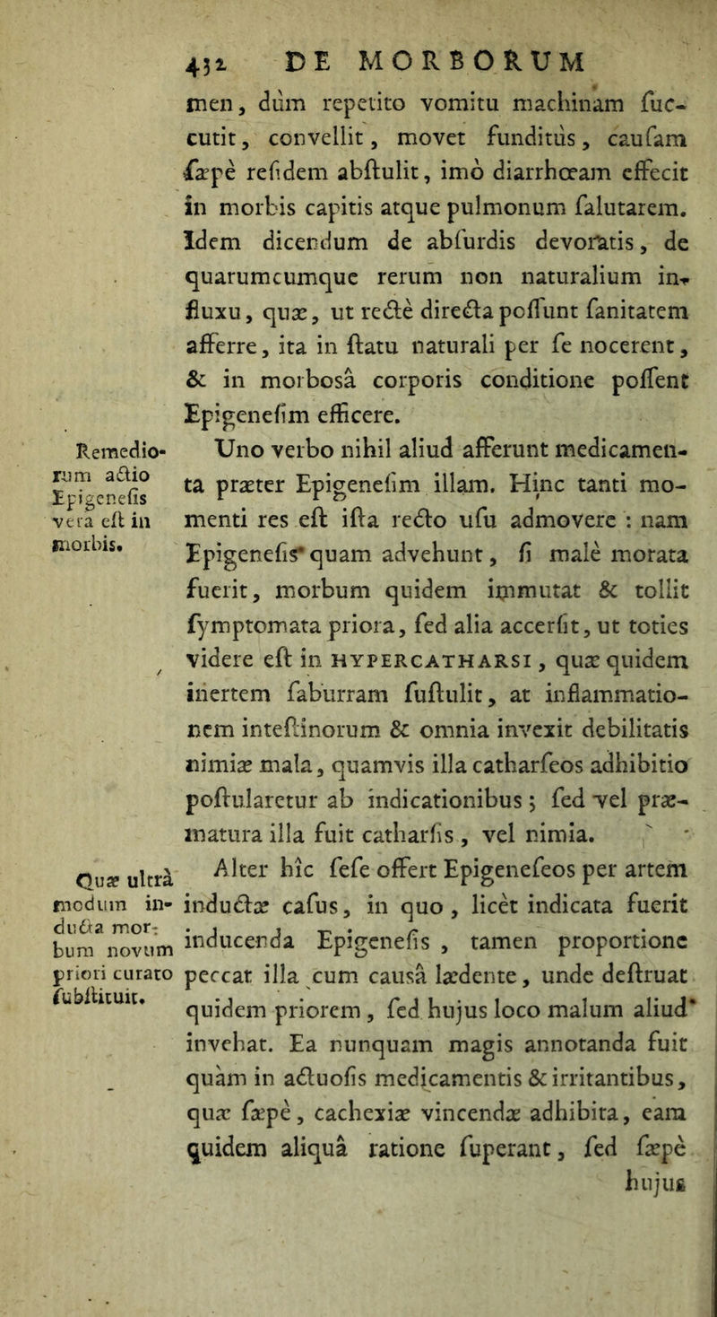 Remedio- rum a dio Ipigenefis vera efl in inorbis. Qua? ultr^ modum in- du da mor- bum novum jiiioii curato fubiUtuit* 431 DE MORBORUM iTien, dum repetito vomitu machinam fuc- cutit, convellit, movet funditus, caufam farpe refdem abftulit, imo diarrhoeam effecit in morbis capitis atque pulmonum falutarem. Idem dicendum de abfurdis devoratis, de quarumcumque rerum non naturalium in-<- fiuxu, qux, ut rede direfla pofTunt fanitatem afferre, ita in ftatu naturali per fe nocerent, & in morbosa corporis conditione poffent Epigenefim efficere. Uno verbo nihil aliud afferunt medicamen- ta prsEter Epigencfini illam. Hinc tanti mo- menti res eft ifla redo ufu admovere : nam Epigenefis* quam advehunt, fi male morata fuerit, morbum quidem itnmutat & tollit fymptomatapriora, fed alia accerfit, ut toties videre eft in hypercatharsi , quse quidem iiiertem faburram fuftulit, at inflammatio- nem inteftinorum & omnia invexit debilitatis mmix mala, quamvis illacatharfeos adhibitio poftularetur ab indicationibus 3 fed vel prae- matura illa fuit catharfis , vel nimia.  ' Alter hic fefe offert Epigenefeos per artem indudac cafus, in quo, licd indicata fuerit inducenda Epigenefis , tamen proportione peccat illa cum causa laedente, unde deftruat quidem priorem , fed hujus loco malum aliud* invehat. Ea nunquam magis annotanda fuit quam in aduofis medicamentis & irritantibus, qux faepe, cachexiae vincendae adhibita, eara quidem aliqua ratione fuperant, fed faepe hujus