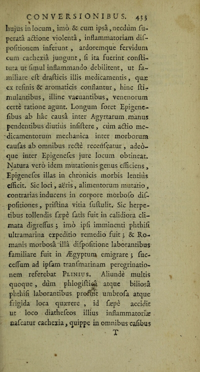 % Irajus in locum, imo & cum ipsa, necdum fu^ perata adione violenta, inflammatoriam dif- pofitionem inferunt , ardoremque fervidum cum cachexia jungant, fl ita fuerint confti- tuta ut fimul inflammando debilitent, ut fa- miliare eft drafticis illis medicamentis, quas ex refinis & aromaticis conflantur, hinc fti- xnulantibus, illinc vacuantibus, venenorum certe ratione agunt. Longum foret Epigenc^ fibus ab hac causa inter Agyrtarum. manus pendentibus diutiiis infiftere , cum ad:io me- ^dicamentorum mechanica inter morborum caufas ab omnibus rede receiifeatur , adeo- que inter Epigenefes jure locum obtineat. Natura vero idem mutationis genus efficiens , Epigenefes illas in chronicis morbis lentius efficit. Sic loci, aeris, alimentorum mutatio, contrarias inducens in corpore morbofo dif- pofitiones, priftina vitia fuftulit. Sic herpe- tibus tollendis frpe fatis fuit in calidiora cli- mata digreflus 5 imb ipfi imminenti phthifl ultramarina expeditio remedio fuit 5 & Ro- manis morbosa'illa dirpofitione laborantibus familiare fuit in ^Egyptum emigrare > fuc- ceflum ad ipfam tranfmarinam peregrinatio- nem referebat Plinius. Aliunde multis quoque, dum phlogiftisa atque biliosa phthifi laborantibus proflfe umbrofa atque frigida loca qu3erere , id fepe accidit Ut loco diathefeos illius inflammatoria? uafcatur cachexia, quippe in omnibus cafibus T
