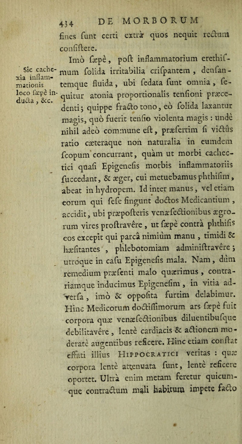 ■ sic cache- xia inflam- mationis loco fa:pe in- duda, 2>cc, 454 DE MORBORUM fines funt certi cxtrk quos nequit rechum confiftere. Imo faepe, poft inflammatorium erethiC- mum foiida irritabilia crifpantcm , deiifan- temque fluida, ubi fcdata funt omnia, fe- quitur atonia proportionalis tenfioni praece- denti 5 quippe fradlo tono, eo foiida laxantur magis, quo fuerit tenfio violenta magis : unde nihil adeo commune eft, praefertim fi vidus ratio caeteraque noii naturalia in eumdem fcopum'concurrant, quam ut morbi cachec- tici quafi Epigenefis morbis inflammatoriis fuccedant, & aeger, cui metuebamus phthifim, abeat in hydropem. Id inter manus, vel etiam eorum qui fefe fingunt dodos Medicantium , accidit, ubi praepolleris vena’fedionibus xgro- rum vires proftravde , ut faepe contra phthifis eos excepit qui parca nimium manu , timidi 8c hsefitantes , phlebotomiam adminiftravere 5 utroque in cafu Epigenefis mala. Nam, dum remedium praefenti malo quaerimus , contra- riamque inducimus Epigenefim , in vitia ad- rerfa, imo & oppofita furtim delabimur. Hinc Medicorum dodilTimorum ars fepe fuit corpora quae venaefedionibus diluentibufquc debilitavdx , lente cardiacis 8c adionem mo - derate augentibus reficere. Hinc etiam conflat effati illius Hippocratici veritas : qnae corpora lente attenuata funt, lente reficere oportet. Ultra enim metam feretur quicum- que contradum mali habitum impete fado