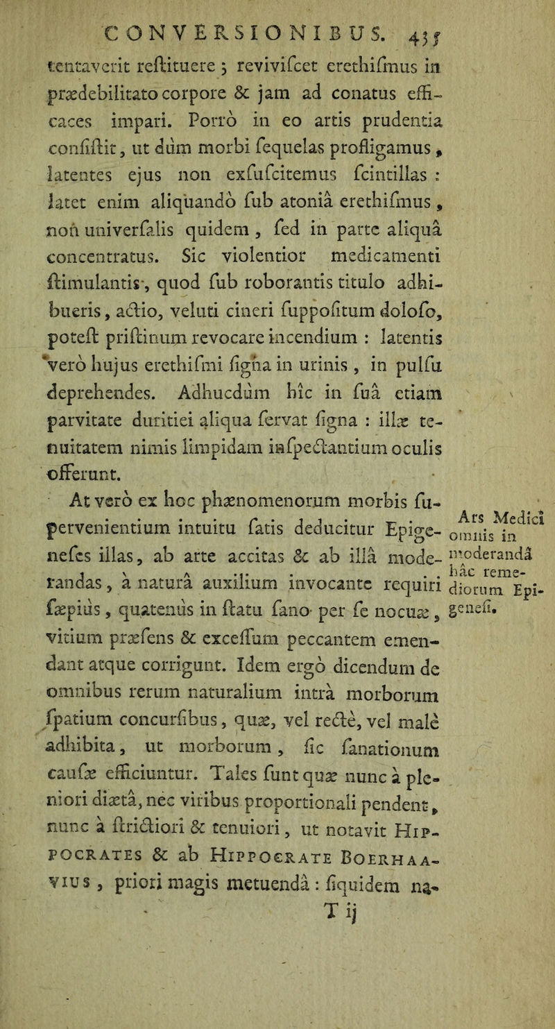 C ON V ERSI O NI B US. 45j lentaverit reftituere 5 revivifeet erethifmus in pr^debilitato corpore & jam ad conatus effi- caces impari. Porro in eo artis prudentia confidit, ut diirn morbi requela.s profligamus, latentes ejus non ex^feitemus fcintillas : latet enim aliquando fub atonia erethifmus , non univerfalis quidem , fed in parte aliqua, concentratus. Sic violentior medicamenti ftimulantis', quod fub roborantis titulo adhi- bueris , adio, veluti cineri fuppofitum dolofo, potefl: priftinum revocare incendium : latentis Vero hujus erethifmi figha in urinis , in pulfu deprehendes. Adhucdum hic in fua etiam parvitate duritiei aliqua fervat figna : illx te- nuitatem nimis limpidam infpedantium oculis offerunt. At vero ex hoc phaenomenorum morbis fu- pervenientium intuitu fatis deducitur Epige- nefes illas, ab arte accitas Sc ab illa mode- deranda 1 V A , bac reme- randas, a natura auxilium invocante requiri diorum Epi- faepiiis, quatenus in datu fano- per fe nocuae, vitium prxfens & exceffum peccantem emen- dant atque corrigunt. Idem ergo dicendum de omnibus rerum naturalium intra morborum fpatium concurfibus, quis, vel rede, vel male adhibita, ut morborum, fic fanationum cauGe efficiuntur. Tales funtquse nunc a ple- niori di^ta,nec viribus proportionali pendent» nunc a dridiori Sc tenuiori, ut notavit Hip- pocrates Sc ab Hippocrate Boerhaa- Yius, priori magis metuenda: fiquidem na- Tij