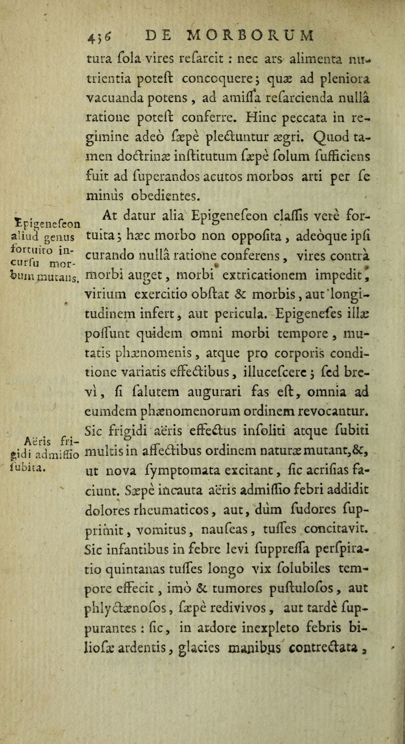 45^ DE MORBORUM tura fola vires refarcit ; nec ars alimenta nu- trientia poteft concoquere; quse ad pleniora vacuanda potens , ad amifla refarcienda nulla ratione potell: conferre. Hinc peccata in re- gimine adeo faspe pled;untur segri. Quod ta- men dodlrinse inftitutum fsepe folum fufBciens fuit ad fuperandos acutos morbos arti per fe mimis obedientes. iaffis vere for- , adeoque , vires contra mor- • . , ’ . ^ ^ ^uiumucaiis. ^^orbi auget, morbi extricationem impedit, virium exercitio obftat Sc morbis, aut‘longi- tudinem infert, aut pericula. Epigenefes illse poffunt quidem omni morbi tempore , mu- tatis phxnomenis, atque pro corporis condi- tione variatis effedibus, illucefcerc; fcd bre- vi, fi falutem augurari fas eft, omnia ad eumdern phaenomenorum ordinem revocantur. ^ ^. Sic frigidi aeris efferus infoliti atque fubiti gridi admiflio multisin affedibus ordinem naturas mutant,&, lubica. m- nova fymptomata excitant, fic acrifias fa- ciunt. Sxpc incauta aeris admiflio febri addidit dolores rheumaticos, aut, dum fudores fup- priinit, vomitus, naufeas, tuifes concitavit. Sic infantibus in febre levi fuppreffa perfpira- tio quintanas tuffes longo vix folubiles tem- pore effecit, imo tumores puftulofos, aut phlycfaenofos, faepe redivivos, aut tarde fup- purantes: fic, in ardore inexpleto febris bi- liofae ardentis, glacies manib,us contreftata ^ ^ . r At datur alia Episenefeon cl aliud genus tuita; haec morbo non oppofita fortmro in- curando nulla ratione conferens