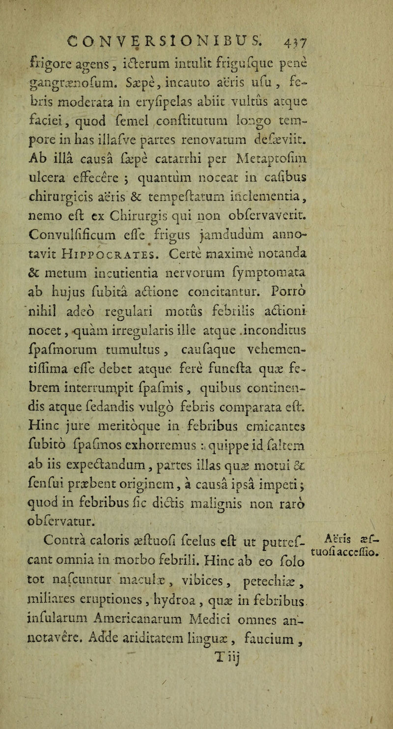 frigore agens , i(^erum intulit frigaTque pene gangra^nofum. Saepe, incauto acris ufu , fe- bris moderata in erylipelas abiit vultus atque faciei, quod femel conftitutum longo tem- pore in Iias illafve partes renovatum defaeviit. Ab illa causa fepe catarrhi per Metaptofiin ulcera effecere ; quantum noceat in cafibus chirurgicis ae‘iis & tempeftatum inclementia, nemo eft cx Chirurgis qui non obfervaverir. Convulfificum effe frigus jamdudiim anno tavit Hippocrates. Certe maxime notanda & metum incutienda nervorum fymptomata ab hujus fubita adione concitantur. Porro 'nihil adeo regulari motus febrilis addoni nocet, -quam irregularis ille atque .inconditus fpafmorum tumultus, caufaque vehemen- tiffima effe debet atque fere funefta quse fe- brem interrum.pit fpafmis , quibus continen- dis atque fedandis vulgo febris comparata eft. Hinc jure meritoque in febribus emicantes fubito fpafmos exhorremus quippe id,faltcm ab iis expedandum, partes illas quae motui 3l fenfui praebent originem, a causa ipsa impeti; quod in febribus fic didis malignis non raro obfervatur. Contra caloris seftuofi fcelus eft ut putref- cant omnia in morbo febrili. Hinc ab eo folo tot nafeuntur maculae, vibices, petechi^ , miliares eruptiones , hydroa , quse in febribus, infularum Americanarum Medici omnes an- ne tavdc. Adde ariditatem lingux, faucium , Tiij Aens sf- tuoUacccffio.