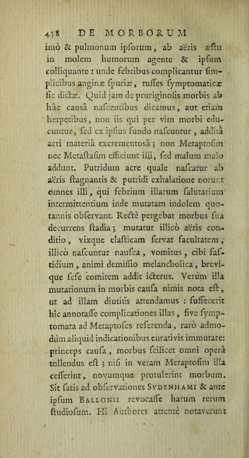43S d e MOP. BORUxM imo Sc pulmonum ipforum, ab aeris in molem humorum agente & ipfum colliquante : unde febribus complicantur fim- plicibus anginse fpuriie, tuffes fymptomatic;£ fic diclje. Quid jam de pruriginofis morbis ab hac causa nafcentibus dicamus, aut etiam herpetibus, non iis qui per vim morbi edu- cuntur, fed ex ipfius fundo nafeuntur , adcllia acri materia excrementosa j non Metaptolim nec Metaftafim efficiunt ilii, fed malum malo addunt. Putridum acre quale nafcatur ab aeris ftagnantis Sc putridi exhalatione norunt omnes illi, qui febrium illarum falurarium’ intermittentium inde mutatam indolem quo- tannis obfervant. Rede pergebat morbus fu a decurrens ftadiaj mutatur illicb aeris con- ditio , vixque elafcicam fervat facultatem illicb nafeuntur naufea , vomitus , cibi faf- tidium , animi demiffio melancholica, brevi- que fefe comitem addit iderus. Verum illa mutationum in morbis caufa nimis nota eft, ut ad illam diutius attendamus : fuffecerit hic annotaffe complicationes illas , five fyrnp- tomata ad Metaptofes referenda, raro admo- diim aliquid indicationibus curativis immutare: princeps caufa, morbus fcilicet omni opera tollendus eft 5 nifi in veram Metaptofim illa cefferint, novumque protulerint morbum. Sit fatis ad obfervationes Sydenhami & ante ipfum Ballonii revocaffe harum rerum ftudiofum. Ki Authores attente notaverunt
