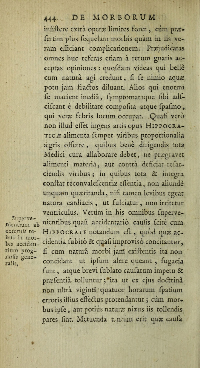infiftere extra oper^ limites foret, cum praf- fertim plus fequelam morbis quam in iis ve- ram efficiant complicationem. Praejudicatas omnes huc referas etiam a rerum gnaris ac- ceptas opiniones : quofdam videas qui belle cum natura agi credunt, fi fe nimio aquse potu jam frados diluant. Alios qui enormi fe macient inedia, fymptomataque fibi ad(- cifcant e debilitate compofita atque fpafmo, qui verae febris locum occupat. .Quafi vero non illud efiet ingens artis opus Hippocra- ti alimenta femp er viribus proportionalia ^gris offerre , quibus bene dirigendis tota Medici cura allaborare debet, ne praegravet alimenti materia, aut contra deficiat refau- ciendis viribus j in quibus tota Sc integra eonftat reconvalefcenti^ effentia, non aliunde linquam quaeritanda, nifi tamen levibus egeat natura cardiacis , ut fulciatur, non irritetur ventriculus. Verum in his omnibus fuperve- .■niendurn^ab i^i^iitibus quafi accidentario caufis fcite cum excernis le- HiPPOCRATE notandum eft, quod quae ac- feus in mor- .t - ri*'» r • •' bis acciden- cideiitia iubito Sc qijaii improviso concitantur , tium prog- fi cum natura morbi janl exiffentis ita non ralis^, concidant ut ipfuni alere queant , fugacia funt, atque brevi fublato caufarum impetu & praefentiar tolluntur 5*ita ut ex ejus dodrina non ultra viginti quatuor horarum fpatium erroris illius effedus protendantur ; ciim mor- bus ipfe, aut potius naturae nixus iis tollendis pares fint. Metuenda t.maim erit quse caufa