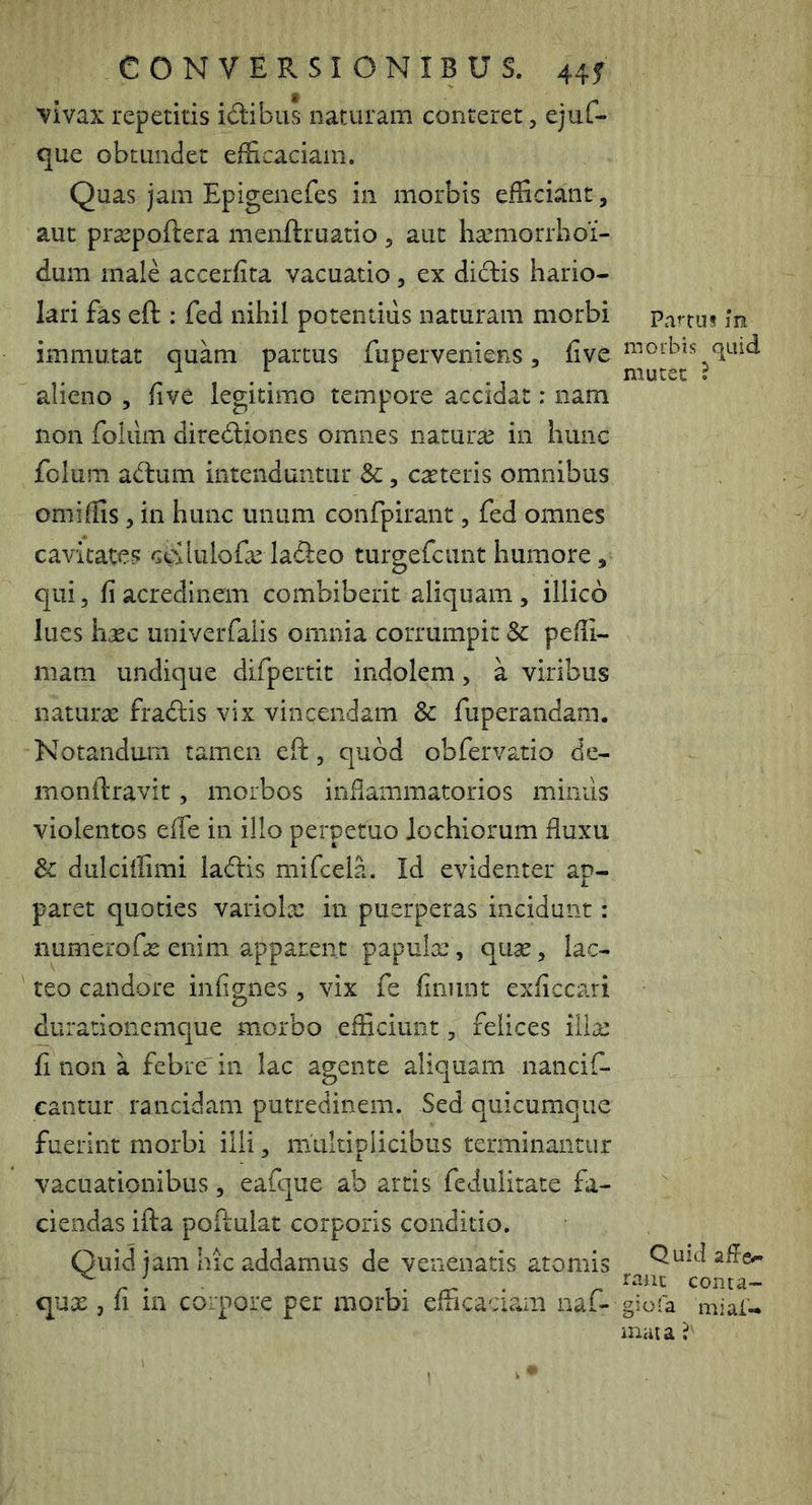 vivax repetitis idibus naturam conteret, ejuf- que obtundet efficaciam. Quas jam Epigenefes in morbis efficiant, aut pracpoftera menftruatio , aut haniiorrbof- dum male accerfita vacuatio, ex didlis hario- lari fas eft : fed nihil potentius naturam morbi immutat quam partus fupervenieiis, five alieno , five legitimo tempore accidat: nam non folilm diredliones omnes naturae in hunc fclum adtum intenduntur &, emeteris omnibus omiffis 5 in hunc unum confpirant, fed omnes cavitates cgilulofa^ lafteo turgefeunt humore, qui, fi acredinem combiberit aliquam, illico lues haec univerfalis omnia corrumpit & peffi- niam undique difpertit indolem, a viribus naturte fradtis vix vincendam & fuperandam. Notandum tamen eft, quod obfervatio de- monftravic, morbos inflammatorios mimis violentos efe in ilio perpetuo lochiorum fuxu 3c dulciffimi laftis mifcela. Id evidenter ap- paret quoties variolx in puerperas incidunt: numerofte enim apparent papulx*, quse, lac- teo candore infignes , vix fe finunt exficcari durarionemcjue morbo efficiunt, felices illx fi non a febre' in lac agente aliquam nancif- cantur rancidam putredinem. Sed quicumque fuerint morbi illi, multiplicibus terminantur vacuationibus, eafque ab artis feduiitate fa- ciendas ifta poftulat corporis conditio. Quid jam hic addamus de venenatis atomis qux, fi in corpore per morbi efficaciam naf- Pa^^tus ]iji morbis quid, mutet ? Quid raat conta- giofa miai- muta
