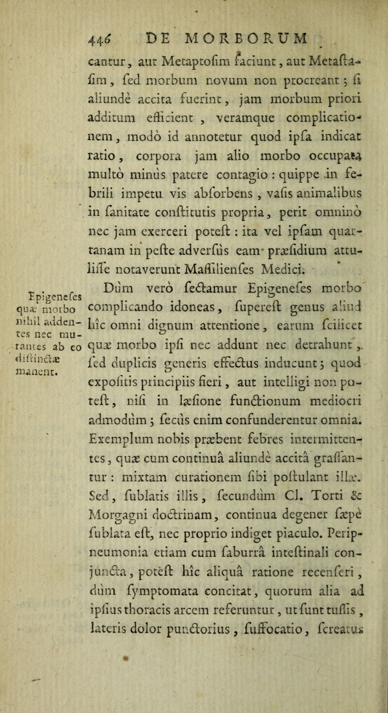 canrur, aut Metaptofim faciunt, aut Metafta- iim, fed morbum novum non procreant, fi aliunde accita fuerint, jam morbum priori additum efbcient , veramque complicatio- nem, modo id annotetur quod ipfa indicat ratio, corpora jam alio morbo occupa^ multo mimis patere contagio : quippe .in fe- brili impetu vis abforbens , vafis animalibus in fanitate conftitutis propria, perit omnino nec jam exerceri poteft : ita vel ipfam quar- tanam in pefte adverfiis eam- pr^ifidium attu- iiile iiotaverunc Maffilienfes Medici. ^ . Diim vero fedamur EpivTenefes morbo qua,- moibo Complicando idoneas, fupereft genus aliud nihil itdden- omni dio;num attentione, earum fciiicet tes nec mu- i . /- i i rames ab co qti3C morbo ipii nec addunt nec detrahunt dilrindac duplicis o-eneris efredlus inducunt; quod manent. . R ^ . . . . ^ expolitis principiis neri, aut intcliigi non po- teft, nili in l^lione funftionum mediocri admodiim; feciis enim confunderentur omnia. Exemplum nobis prasbent febres intermitten- tes 5 quas cum continua aliunde accita graffan- tur : mixtam curationem fibi poltulant illa*. Sed, fublatis illis, fecundum Cl. Torti & Morgagni dodrinam, continua degener faspd fublata eft, nec proprio indiget piaculo. Perip- neumenia etiam cum faburra inteftinali con- j unda, poteft hic aliqua ratione recenferi, dum fymptomata concitat, quorum alia ad iplius thoracis arcem referuntur, utfunttiillis, lateris dolor pundorius, fiiffocatio, fcrcatui;
