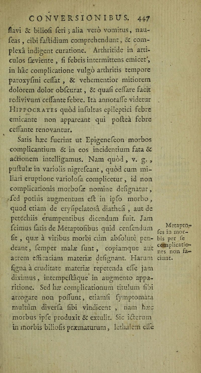 i5avi Sc biiiofi feri 5 alia vero vomitus, nau- feas, cibi faflidium comprehendiuitj Si com- plexa indigent curatione. Arthritide' in arti- culos faeviente , fi febris intermittens emicer', in hac complicatione vulgo arthritis tempore paroxyfmi ceflat, & vehementior mitiorem dolorem dolor obfcurat, Sc quafi ceflare facit redivivum ceffante febre. Ita anriotaiTe videtur Hippocrates quod infultus epileptici febre emicante non appareant qui poftea febre cefiante renovantur. Satis htec fuerint ut Epigenefeon morbos complicantium cC in eos incidentium fata Sc adionem intelligamus. Nam quod, v. g. , puftalge in variolis nigrefeant, quod cum mi- liari eruptione variolofa complicetur , id non complicationis morbofa: nomine defignatur, ♦fed potilis augmentum eft in ipfo morbo, quod etiam de eryfipelatosa diathefi , aut de petechiis erumpentibus dicendum fuit. Jam fcimus fatis de Metaptofibus quid cenfendum fit , qux a viribus morbi cilm abfoliire pen- deant, femper mal^ funt, copiamque aut acrem efficaciam materiae defignant. Harum %na a cruditate materiae repetenda efie jam diximus, intcmpeftaque in augmento appa- ritione. Sed hx complicationum titulum fibi arrogare non pofiunt, etiamfi fymptomata multum diverfa fibi vindicent , nam hxc morbus ipfe produxit Sc extulit. Sic iderum in morbis biliofis praematurum, lethalcm eile MetaptOf fes in mor- bis per fe complicatio- nes non fa- ciunt.