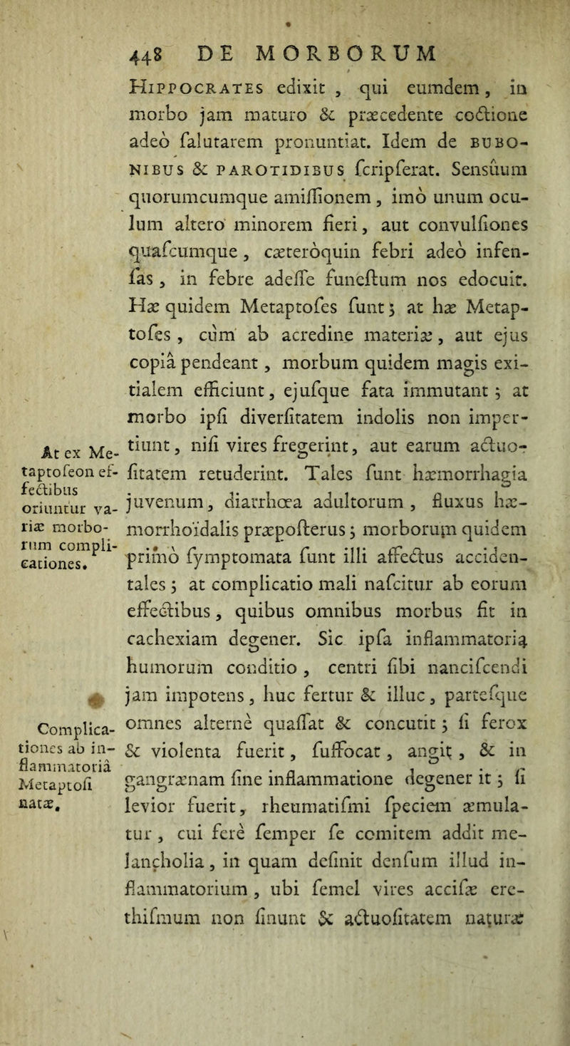 At ex Me- taptofeon ef- fecti biis oriuntur va- rise morbo- rum compli- cationes. # Complica- tiones ab in- flammatoria Metaptoli nat$. 448 DE MORBORUM Hippocrates edixit , qui eumdem, ia morbo jam maturo & praecedente codione adeo falutarem pronuntiat. Idem de bubo- nibus Sc PAROTIDIBUS fcripfcrat. Sensuum quorumcumque amiHionem , imo unum ocu- lum aitero minorem fieri, aut convulfioncs quafcumque, casteroquin febri adeo infen- las, in febre adeffe funeftum nos edocuit. Hx quidem Metaptofes funt 5 at hx Metap- tofes, ciim ab acredine materise, aut ejus copia pendeant, morbum quidem magis exi- tialem efficiunt, ejufque fata immutant; at morbo ipfi diverfiratem indolis non imper- tiunt, nifi vires fregerint, aut earum aduor fitatem retuderint. Tales funt hsemorrhagia juvenum, diarrhoea adultorum, fluxus ha:- niorrhoidalis praspofterus; morboruin quidem primo fymptomata funt illi affedus acciden- tales ; at complicatio mali nafcitur ab eorum effedibus, quibus omnibus morbus fit in cachexiam degener. Sic ipfa inflammatoria humorum conditio , centri fibi nancifcendi jam impotens, huc fertur Sc illuc, partefique omnes alterne quaflat & concutit; fi ferox Sc violenta fuerit, fuflTocat, angit;, & in gangraenam fine inflammatione degener it; fi levior fuerit, rheumatifmi fpeciem a’mula- tur, cui fere femper fe comitem addit me- lancholia , in quam definit denfum illud in- flammatorium , ubi femcl vires accifa erc- thifmum non finunt 3c aduolitatem natura;