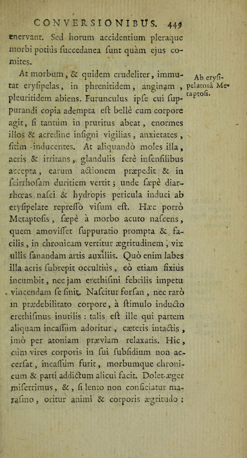 tnervanr. Sed horum accidentium pleraque morbi potius fuccedanea funt quam ejus co- mites. At morbum, 8c quidem crudeliter, immu- tat eryfipelas, in phrenitidem, aiigiiii^m , pelacosa Mc* pleuritidem abiens. Furunculus ipfe cui fup- purandi copia adempta eft belle cum corpore agit, fi tantiim in pruritus abeat, enormes illos & acredine infigni vigilias, anxietates , fitim 'inducentes. At aliquando moles illa, acris irritans, glandulis fere infenfilibus accepta, earum adlonem praepedit & in feirrhofam duritiem vertit ^ unde fiepe diar- rliccas nafei dc hydropis pericula induci ab eryfipelate reprefib vifum eft. Hjcc porro Metaptofis, faepe a morbo acuto nafcens, quem amoviflet fuppuratio prompta fa- cilis, in chronicam vertitur aegritudinem , vix ullis fanandam artis auxiliis. Quo enim labes illa acris fubrepit occultius, eb etiam fixiils incumbit, nec jam crethifmi febrilis impetu vincendam fe finit. Nafeitur forfan , nec raro in praedebilitato corpore, a ftimulo inducto crethifmus inutilis : talis eft ille qui partem aliquam incafiiim adoritur , caeteris intadlis , imb per atoniam praeviam relaxatis. Hic, cum vires corporis in fui fubfidium non ac- cerfat, incafiiim furit, morbumque chroni- cum &: parti addidum alicui facit. Dolet-seger jniftrrimus , & , fi lento non conficiatur ma^