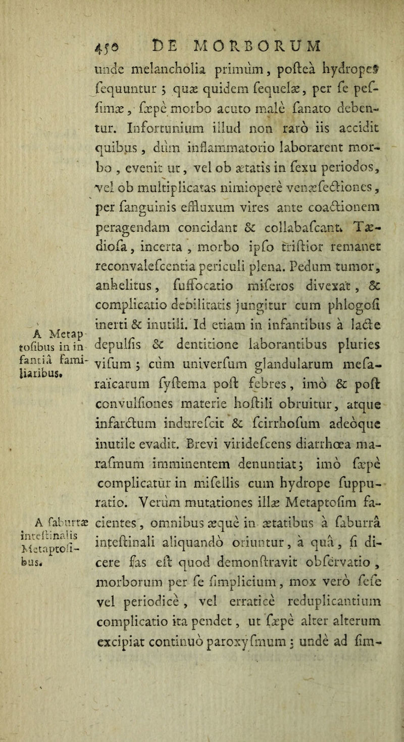 A Metap tofibiis in in fantiii farni- Uaribust A fabiirras intcilinalis MctaptOii- feus* 456 t)E MORBORUM unde melancholia primum, poftea hydropef fequLmtur s quse quidem fequelse, per Te pef- rimas, fxpe morbo acuto male fanato deben- tur. InfortiiiiiLim illud non raro iis accidit quibus, dum inflammatorio laborarent mor- bo , evenit ut, vel ob xtatis in fexu periodos, vei ob multiplicatas nimiopere venarfediones, per fanguinis eifluxum vires ante coadtioneni peragendam concidant Sc collabafcanu Tsc- diofa, incerta , morbo ipfo triftior remanet reconvalefcentia periculi plena. Pedum tumor, anhelitus, fuffocatio miferos divexat, & complicatio debilitatis jungitur cum phlogofl inerti & inutili. Id etiam in infantibus a lade depulfis Sc dentitione laborantibus pluries vifum ; ciim univerfum glandularum mefa- raicarum fyftema poft febres, imo & poft convulfioiies materie hoftili obruitur, atque infardlum indurefcit Sc fcirrhofum adebqiic inutile evadit. Brevi viridefcens diarrhoea ma- rafmum imminentem denuntiat; imb farpe complicatur in mifellis cum hydrope fuppu- ratio. Verum mutationes illae Metaptoflm fa- cientes , omnibus aeque in aetatibus a faburra inteftinali aliquando oriuntur, a qua, fi di- cere fas eft quod demonftravit obfervatio , morborum per fe fimplicium, mox vero fefe vel periodice , vel erratice reduplicantium complicatio ita pendet, ut faepe alter alterum excipiat continuo paroxyfinum; unde ad fim-