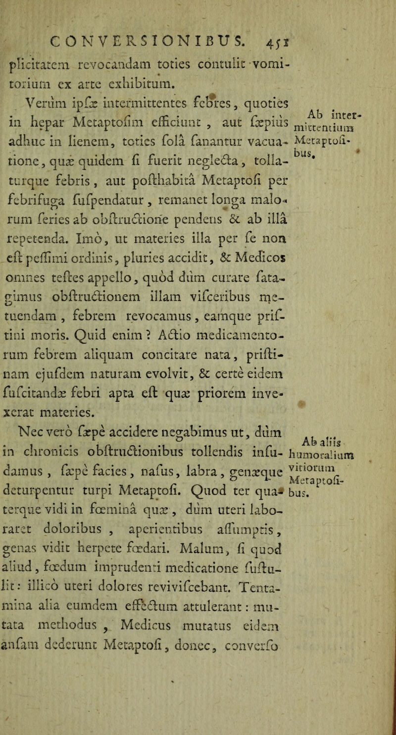 Ab inter- mictentiuiis MecaptOii* bus, * conversionibus. 451 plicitateni revocandam toties contulit vomi- torium ex arte exhibitum. Verum ipGs intermittentes fclfres, quoties in hepar Metaptofim efficiunt , aut fxpiiis adhuc in lienem, toties fola fanantur vacua- tione, qux quidem fi fuerit negleda, tolla- turque febris, aut pofthabita Metaptofi per febrifuga fufpendatur , remanet longa malo-, rum feries ab obflrudiorie pendens ab illa repetenda. Imo, ut materies illa per fe non cft peffimi ordinis, pluries accidit, & Medicos omnes tefces appello, quod diim curare fata- gimus obftrudionem illam vifceribus rne- tuendam , febrem revocamus, eamque prif- tini moris. Quid enim} Adio medicamento- rum febrem aliquam concitare nata, prifti- nam ejufdem naturam evolvit, & certe eidem fufeitandx febri apta eft qux priorem inve- xerat materies. Nec vero fxpe accidere negabimus ut, dum in chronicis obftrudionibus tollendis infu- humoraliuin damus , fxpe facies, nafus, labra, genxque deturpentur turpi Metaptofi. Quod ter qua* bus. terquevidiin foernina qux , dum uteri labo- raret doloribus , aperientibus afiiimptis, genas vidit herpete fcedari. Malum, fi quod aliud, foedum imprudenti medicatione fuftu- iit; illico uteri dolores revivifeebant. Tenta- mina alia eumdem effedum attulerant Ab aln; mu- tata methodus , Medicus mutatus eidem anfam dederunt Metaptofi, donec, coiivcrfo
