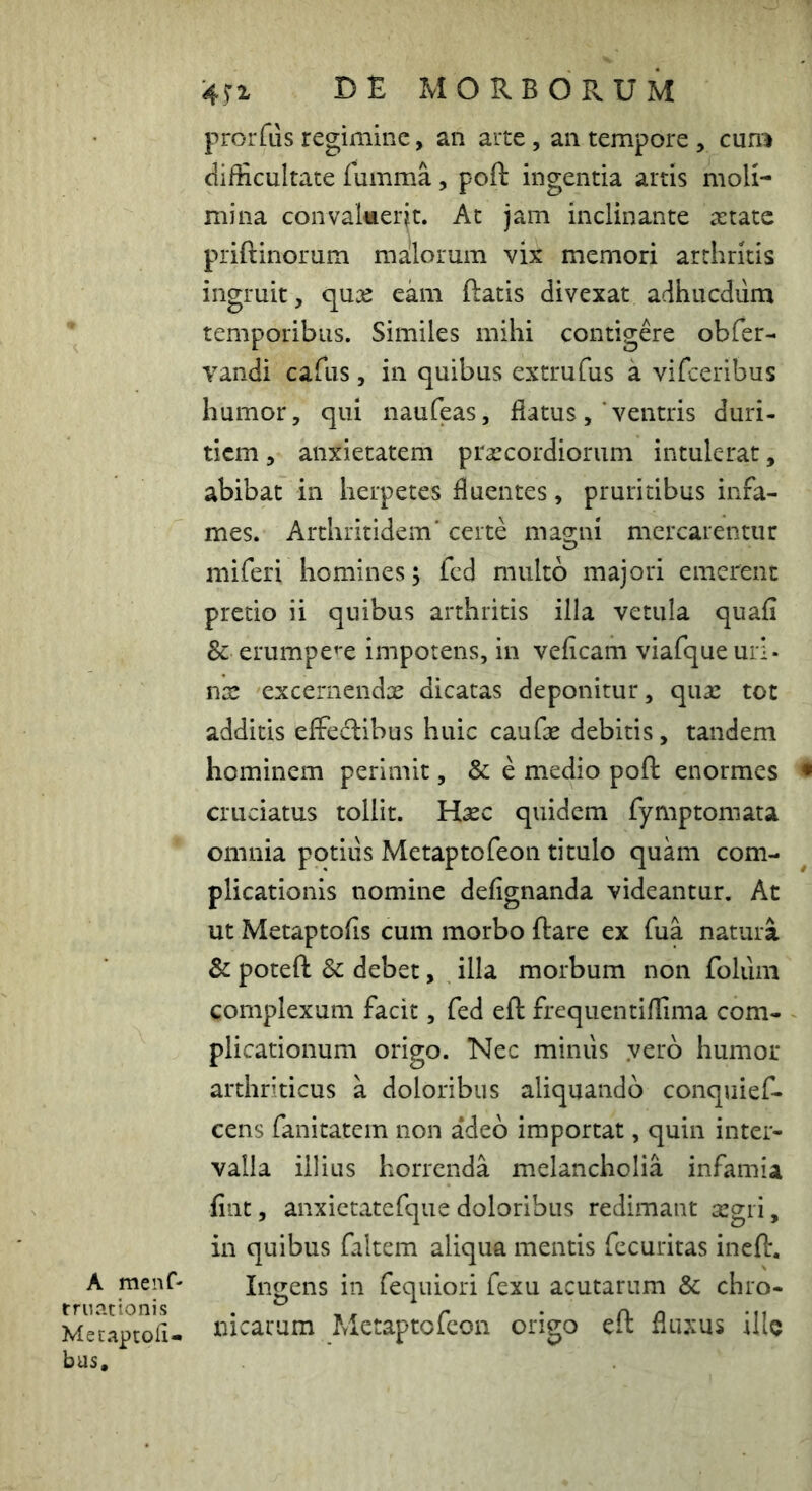 prorfds regimine, an arte , an tempore , cum difficultate fumma, poft ingentia artis moli- mina convaluerit. At jam inclinante attatc priftinorum ma!lorum vix memori arthritis ingruit, (]nx eam ftatis divexat adhucdum temporibus. Similes mihi contigere obfer- vandi cafiis, in quibus extrufus a vifceribus humor, qui naufeas, fiatus, ‘ ventris duri- tiem , anxietatem praecordiorum intulerat, abibat in herpetes fluentes, pruritibus infa- mes. Arthritidem' certe magni mercarentur miferi homines; fcd multo majori emerent pretio ii quibus arthritis illa vetula quafi & erumpe^x impotens, in veficam viafqueurl- nx excernendx dicatas deponitur, quae tot additis effedlibus huic caufae debitis, tandem hominem perimit, & e medio poft enormes • cruciatus tollit. Hxc quidem fymptomata omnia potius Metaptofeon titulo quam com- plicationis nomine defignanda videantur. At ut Metaptofis cum morbo ftare ex fua natura & poteft & debet, illa morbum non foliim complexum facit, fed eft frequentifiima com- plicationum origo. Nec mimis vero humor arthriticus a doloribus aliquando conquief- cens fanitatem non adeo importat, quin inter- valla illius horrenda melancholia infamia fiat, anxietatcfque doloribus redimant aegri, in quibus faltem aliqua mentis fccuritas ineft. A menf- Ingens in fequiori fexu acutarum & chro- Meclptod- nicatum Metaptofeon origo eft flu.xus illq